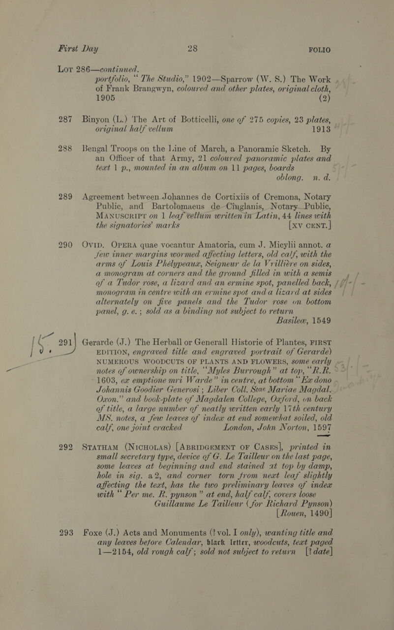 289 290 of Frank Brangwyn, coloured and other plates, original cloth, 1905 (2) Binyon (L.) The Art of Botticelli, one of 275 copies, 23 plates, original half vellum 1913 Bengal Troops on the I.ine of March, a Panoramic Sketch. By an Officer of that Army, 21 coloured panoramic plates and text 1 p., mounted in an album on 11 pages, boards oblong. n. d. Agreement between Johannes de Cortixiis of Cremona, Notary Public, and Bartolomaeus de Cinglanis, Notary—Public, MANUSCRIPT? on 1 leaf vellum writtenin Latin, 44 lines with the signatories marks [xv cEnT. | Ovip. OPERA quae vocantur Amatoria, cum J. Micylii annot. a Jew inner margins wormed affecting letters, old calf, with the a monogram at corners and the ground filled in with a semis of a Tudor rose, a lizard and an ermine spot, panelled back, alternately on five panels and the Tudor rose un bottom panel, g.e.; sold as a binding not subject to return Basilew, 1549 EDITION, engraved title and engraved portrait of Gerarde) = > 1603, ex emptione mri Warde” in centre, at bottom “Kx dono Johannis Goodier Generosi ; Liber Coll. Stae Mariae Magdal. Oxon.” and book-plate of Magdalen College, Oxford, on back of title, a large number of neatly written early 17th century MS. notes, a few leaves of index at end somewhat soiled, old calf, one joint cracked London, John Norton, 1597 —— small secretary type, device of G. Le Tailleur on the last page, some leaves at beginning and end stained at top by damp, hole in sig. a2, and corner torn from neat leaf slightly affecting the text, has the two preliminary leaves of index with “ Per me. R. pynson” at end, half calf, covers loose Guillaume Le Tailleur (for Richard Pynson) [ Rouen, 1490] any leaves before Calendar, tlack letter, woodcuts, teat paged 1—2154, old rough calf; sold not subject to return (|? date]