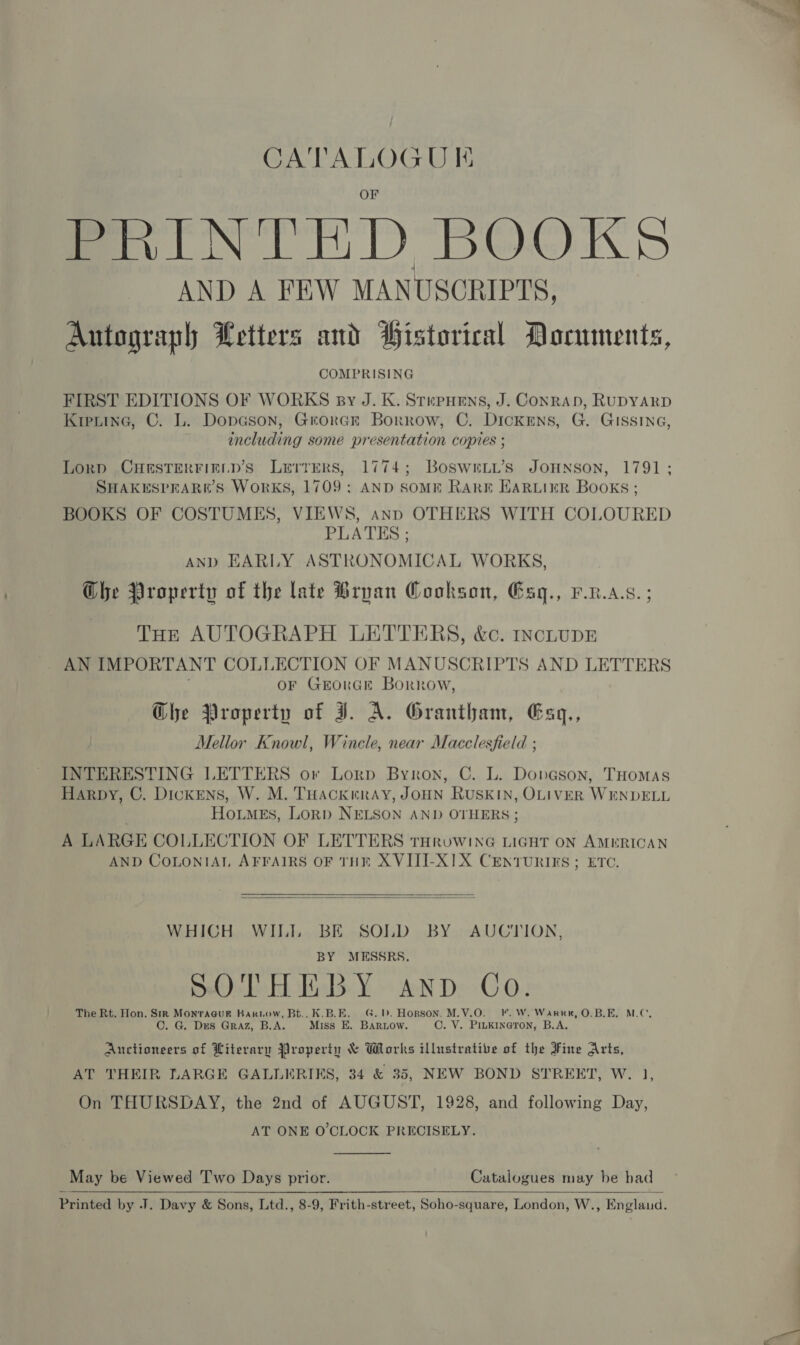 CATALOGU KI PRINTED BOOKS AND A FEW MANUSCRIPTS, Autograph Letters and Pistorical Documents, COMPRISING FIRST EDITIONS OF WORKS py J. K. StepHens, J. Conran, RUDYARD Kretine, C. L. Dopason, Grorcr Borrow, C. Dickens, G. GISSING, including some presentation copies ; Lorp CHESTERFIELD’S LurrERS, 1774; BoswrLi’s JOHNSON, 1791; SHAKESPEARR’S WoRKS, 1709: AND SOME RARE EARLIER Books ; BOOKS OF COSTUMES, VIEWS, ann OTHERS WITH COLOURED PLATES ; AND EARLY ASTRONOMICAL WORKS, Ghe Property of the late Bryan Cookson, Esg., P.n.a.s. ; THE AUTOGRAPH LETTERS, &amp;c. IncLupE . AN IMPORTANT COLLECTION OF MANUSCRIPTS AND LETTERS . OF GrorGe Borrow, Ghe Property of JI. A. Grantham, Eaq,, Mellor Knowl, Wincle, near Macclesfield ; INTERESTING LETTERS or Lorp Byron, C. L. Dongson, THomas Harpy, C. Dickens, W. M. THACKERAY, JOHN RUSKIN, OLIVER WENDELL HotmeEs, LoRp NELSON AND OTHERS ; A LARGE COLLECTION OF LETTERS tTHRuoWING LIGHT ON AMERICAN AND COLONIAL AFFAIRS OF THE XVIJI-XIX CENTURIES; ETC.    WHICH WII. BE SOLD BY AUCTION, BY MESSRS, Dolo LAER iiel3:¥ OND: -GO.: The Rt. Hon. Sm Monraaue Bariow, Bt.. K.B.E. G.1. Hopson. M.V.O. FF. W. Warr, O.B.E, M.C, C. G. Des Graz, B.A. Miss E. BARLow. ©. V. PILKINGTON, B.A. Auctioneers of Literary Property &amp; Works illustrative of the Fine Arts, AT THEIR LARGE GALLERIES, 34 &amp; 35, NEW BOND STREET, W. 1, On THURSDAY, the 2nd of AUGUST, 1928, and following Day, AT ONE O'CLOCK PRECISELY.  May be Viewed Two Days prior. Catalogues may be bad Printed by J. Davy &amp; Sons, Ltd., 8-9, Frith-street, Soho-square, London, W., Englaud.