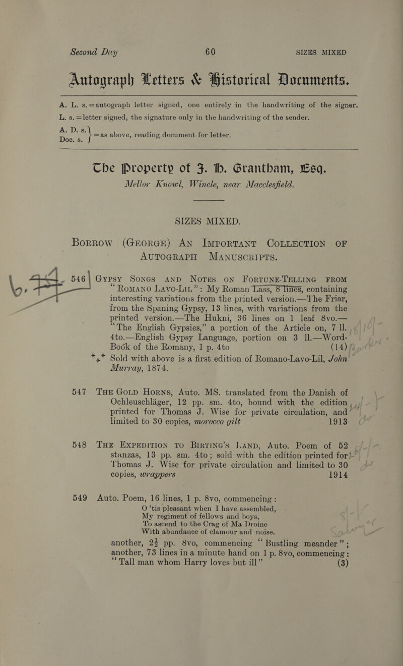 Autograph Letters & Historical Documents. A. L. s.=autograph letter signed, one entirely in the handwriting of the signer. L. s.=letter signed, the signature only in the handwriting of the sender. A. D.s =as above, reading document for letter. Doce. s. Che Property of 3. tb. Grantham, Esq. Mellor Knowl, Wincle, near Macclesfield. SIZES MIXED. Borrow (GEORGE) AN ImporTANT COLLECTION OF AUTOGRAPH MANUSCRIPTS. — 546 | Gypsy SonGs AND Notes oN ForTUNE-TELLING FROM — ‘Romano Lavo-Lit”: My Roman Lass, 8 Times, containing interesting variations from the printed version.—The Friar, from the Spaning Gypsy, 13 lines, with variations from the printed version.—The Hukni, 36 lines on 1 leaf 8vo.— “The English Gypsies,” a Sone of the Article on, 7 ll. , 4to.—Hnglish Gypsy Language, portion on 3 ll.—Word- | Book of the Romany, 1 p. 4to (14), *,* Sold with above is a first edition of Romano-Lavo-Lil, John Murray, 1874. 547 THE Goutp Horns, Auto. MS. translated from the Danish of Ochleuschlager, 12 pp. sm. 4to, bound with the edition, printed for Thomas J. Wise for private circulation, and’ limited to 30 copies, morocco gilt 1913 548 THE EXPEDITION TO Brirrine’s |.AND, Auto. Poem of 52 stanzas, 13 pp. sm. 4to; sold with the edition printed for‘ ‘‘homas J. Wise for private circulation and limited to 30 coples, wrappers 1914 549 Auto. Poem, 16 lines, 1 p. 8vo, commencing : O ’tis pleasant when I have assembled, My regiment of fellows and boys, To ascend to the Crag of Ma Droine With abundance of clamour and _ noise. another, 24 pp. 8vo, commencing ‘ Bustling meander ” another, 73 lines in a minute hand on 1 p. 8vo, commencing : ‘Tall man whom Harry loves but ill” (3)