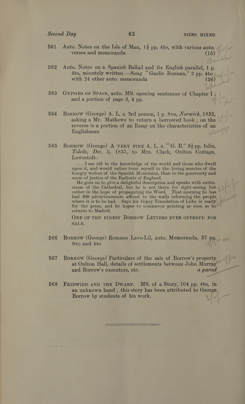   561 562 563 564 565 567 Auto. Notes on the Isle of Man, 14 pp. 4to, with various auto. verses and memoranda Auto. Notes on a Spanish Ballad and its English parallel, 1 p. with 24 other auto. memoranda (26) GYPSIES OF SPAIN, auto. MS. opening sentences of Chapter I ; and a portion of page 3, 4 pp. Borrow (George) A. L. s. 3rd person, 1 p. 8vo, Norwich, 1832, asking a Mr. Mathews to return a borrowed book; on the reverse is a portion of an Essay on the characteristics of an Englishman Borrow (George) A VERY FINE A. L. s. ‘‘G. B.” 34 pp. folio, Toledo, Dec. 5, 1837, to Mrs. Clark, Oulton Cottage, Lowestoft : . Tam old in the knowledge of the world and those who dwell upon it, and would rather trust myself to the loving mercies of the hungry wolves of the Spanish Mountains, than to the generosity and sense of justice of the Radicals of England. He goes on to give a delightful description and speaks with enthu- returns to Madrid. ONE OF THE FINEST BoRROW LETTERS EVER OFFERED FOR SALE. Borrow by students of his work. a | a  Pah)