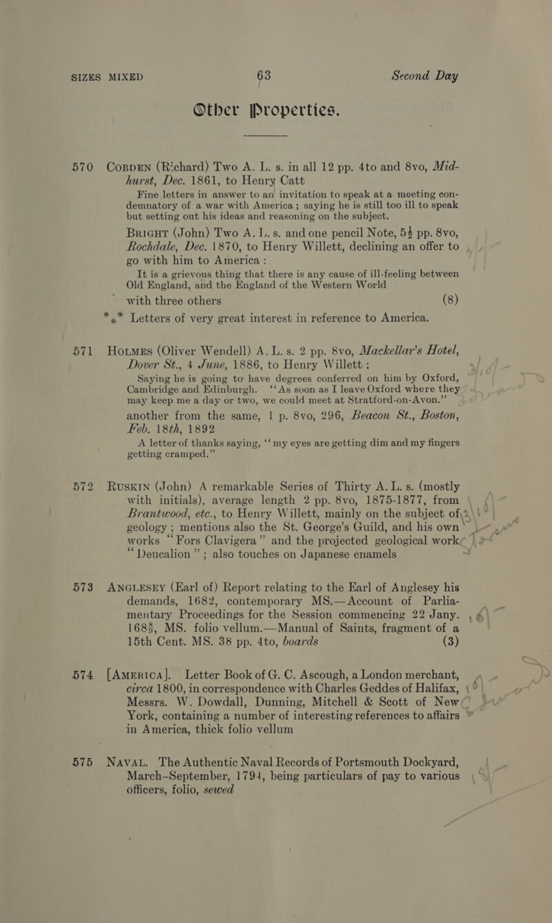 Other Properties. 571 ot ~J bo 573 574 575 hurst, Dec. 1861, to Henry Catt Fine letters in answer to an invitation to speak at a meeting con- demnatory of a war with America; saying he is still too ill to speak but setting out his ideas and reasoning on the subject. Bricut (John) Two A. 1. s. and one pencil Note, 53 pp. 8vo, Rochdale, Dec. \870, to Henry Willett, declining an offer to go with him to America : It is a grievous thing that there is any cause of ill-feeling between Old England, and the England of the Western World with three others (8) Dover St., 4 June, 1886, to Henry Willett ; Saying he is going to have degrees conferred on him by Oxford, Cambridge and Edinburgh. ‘‘As soon as I leave Oxford where they may keep me a day or two, we could meet at Stratford-on-Avon.”’ another from the same, | p. 8vo, 296, Beacon St., Boston, Feb. 18th, 1892 A letter of thanks saying, ‘‘ my eyes are getting dim and my fingers getting cramped.” with initials), average length 2 pp. 8vo, 1875-1877, from | Brantwood, etc., to Henry Willett, mainly on the subject of\i\'| geology ; mentions also the St. George’s Guild, and his own’ | works “Fors Clavigera” and the projected geological work¢ “Deucalion ” ; also touches on Japanese enamels | demands, 1682, contemporary MS.—Account of Parlia- mentary Proceedings for the Session commencing 22 Jany. 1685, MS. folio vellum.—Manual of Saints, fragment of a 15th Cent. MS. 38 pp. 4to, boards (3) circa 1800, in correspondence with Charles Geddes of Halifax, \ ° Messrs. W. Dowdall, Dunning, Mitchell &amp; Scott of New York, containing a number of interesting references to affairs in America, thick folio vellum March—September, 1794, being particulars of pay to various officers, folio, sewed