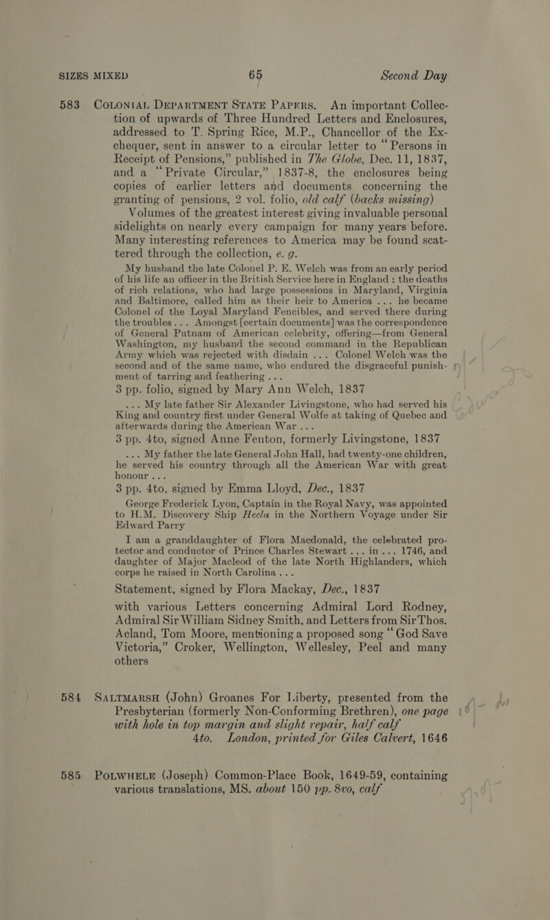 583 CoLONIAL DEPARTMENT STATE PAprrs. An important Collec- tion of upwards of Three Hundred Letters and Enclosures, addressed to T. Spring Rice, M.P., Chancellor of the Ex- chequer, sent in answer to a circular letter to “Persons in Receipt of Pensions,” published in 7he Globe, Dec. 11, 1837, 66 : 3 . and a Private Circular,” 1837-8, the enclosures being copies of earlier letters and documents concerning the granting of pensions, 2 vol. folio, old calf (backs missing) Volumes of the greatest interest giving invaluable personal sidelights on nearly every campaign for many years before. Many interesting references to America may be found scat- tered through the collection, e. g. My husband the late Colonel P. E. Welch was from an early period of his life an officer in the British Service here in England : the deaths of rich relations, who had large possessions in Maryland, Virginia and Baltimore, called him as their heir to America ... he became Colonel of the Loyal Maryland Fencibles, and served there during the troubles... Amongst [certain documents] was the correspondence of General Putnam of American celebrity, offering—from General Washington, my husband the second command in the Republican Army which was rejected with disdain ... Colonel Welch was the second and of the same name, who endured the disgraceful punish- | ment of tarring and feathering... 3 pp. folio, signed by Mary Ann Welch, 1837 ... My late father Sir Alexander Livingstone, who had served his King and country first under General Wolfe at taking of Quebec and afterwards during the American War... 3 pp. 4to, signed Anne Fenton, formerly Livingstone, 1837 ... My father the late General John Hall, had twenty-one children, he served his country through all the American War with great honour... 3 pp. 4to, signed by Emma Lloyd, Dec., 1837 George Frederick Lyon, Captain in the Royal Navy, was appointed to H.M. Discovery Ship Hecla in the Northern Voyage under Sir Edward Parry I am a granddaughter of Flora Macdonald, the celebrated pro- tector and conductor of Prince Charles Stewart... in... 1746, and daughter of Major Macleod of the late North Highlanders, which corps he raised in North Carolina... Statement, signed by Flora Mackay, Dec., 1837 with various Letters concerning Admiral Lord Rodney, Admiral Sir William Sidney Smith, and Letters from SirThos. Acland, Tom Moore, mentioning a proposed song * God Save Victoria,” Croker, Wellington, Wellesley, Peel and many others 584 SattmarsH (John) Groanes For Liberty, presented from the Presbyterian (formerly Non-Conforming Brethren), one page with hole in top margin and slight repair, half calf 4to. London, printed for Giles Calvert, 1646 585 PoLWHELE (Joseph) Common-Place Book, 1649-59, containing various translations, MS. about 150 pp. 8vo, calf
