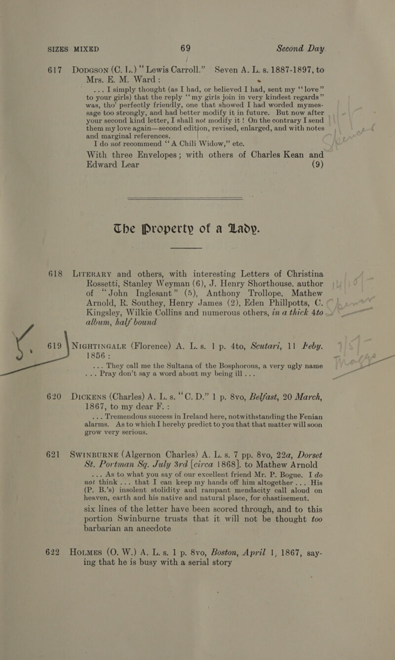 617 Dopason (C. 1.) “ Lewis Carroll.” Seven A. L. s. 1887-1897, to Mrs. E. M. Ward: +. . I simply thought (as I had, or believed I had, sent my ‘‘ love” to your girls) that the reply ‘‘ my girls join in very kindest regards” was, tho’ perfectly friendly, one that showed I had worded mymes- sage too strongly, and had better modify it in future. But now after your second kind letter, I shall not modify it ! On the contrary I send them my love again—-second Stee revised, enlarged, and with notes and marginal references. I do not recommend ‘‘ A Chili Widow,” ete. With three Envelopes; with others of Charles Kean and Edward Lear j (9)  The Property of a Lady. 618 LirkrRARY and others, with interesting Letters of Christina Rossetti, Stanley Weyman (6), J. Henry Shorthouse, author of “John Inglesant” (5), Anthony Trollope, Mathew Arnold, R. Southey, Henry James (2), Eden Phillpotts, C. Kingsley, Wilkie Collins and numerous others, in a thick 4to album, half bound NIGHTINGALE (Florence) A. L.s. 1 p. 4to, Seutari, 11 Feby. 1856: . They call me the Sultana of the Bosphorous, a very ugly name . Pray don’t say a word about my being ill...  620 Dickens (Charles) A. L.s. “C.D.” 1 p. 8vo, Belfast, 20 March, 1867, to my dear F. : . Tremendous success in Ireland here, notwithstanding the Fenian alarms. As to which I hereby predict to you that that matter will soon grow very serious. 621 SwrinpurNe (Algernon Charles) A. L. s. 7 pp. 8vo, 22a, Dorset St. Portman Sq. July 3rd [circa 1868]. to Mathew Arnold .. As to what you say of our excellent friend Mr. P. Bogue. I do not think... that I can keep my hands off him altogether... His (P. B.’s) insolent stolidity aud rampant mendacity call aloud on heaven, earth and his native and natural place, for chastisement. six lines of the letter have been scored through, and to this portion Swinburne trusts that it will not be thought too barbarian an anecdote 622 Homes (0. W.) A. L.s. 1 p. 8vo, Boston, April 1, 1867, say- ing that he is busy with a serial story