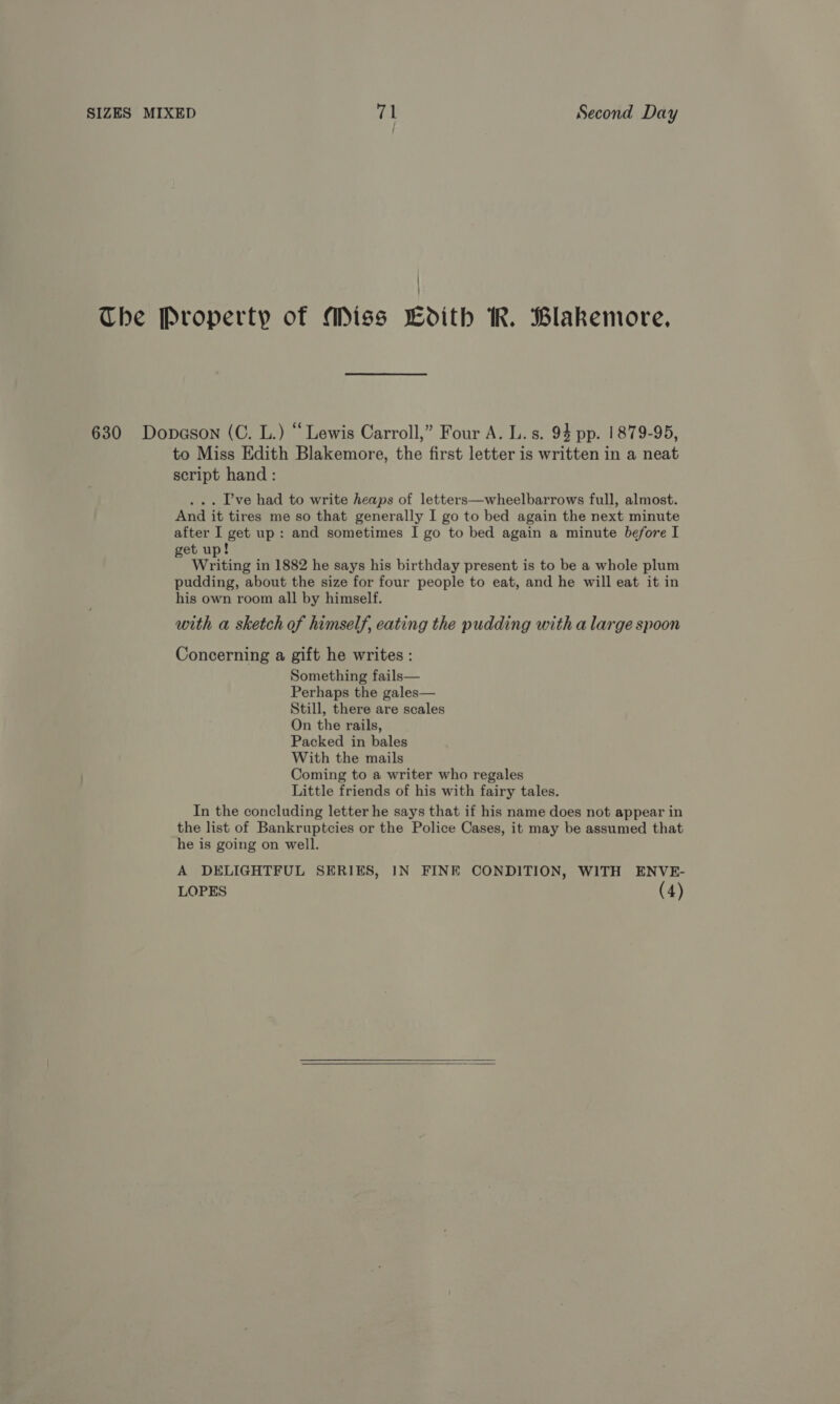 The Property of Miss LCodith KR. Blakemore, 630 Dopason (C. L.) “ Lewis Carroll,” Four A. L. s. 94 pp. 1879-95, to Miss Edith Blakemore, the first letter is written in a neat script hand: . Pve had to write heaps of letters—wheelbarrows full, almost. And it tires me so that generally I go to bed again the next minute after I get up: and sometimes I go to bed again a minute before I get up! Writing in 1882 he says his birthday present is to be a whole plum pudding, about the size for four people to eat, and he will eat it in his own room all by himself. with a sketch of himself, eating the pudding with a large spoon Concerning a gift he writes : Something fails— Perhaps the gales— Still, there are scales On the rails, Packed in bales With the mails Coming to a writer who regales Little friends of his with fairy tales. In the concluding letter he says that if his name does not appear in the list of Bankruptcies or the Police Cases, it may be assumed that he is going on well. A DELIGHTFUL SERIES, IN FINE CONDITION, WITH ENVE- LOPES (4)