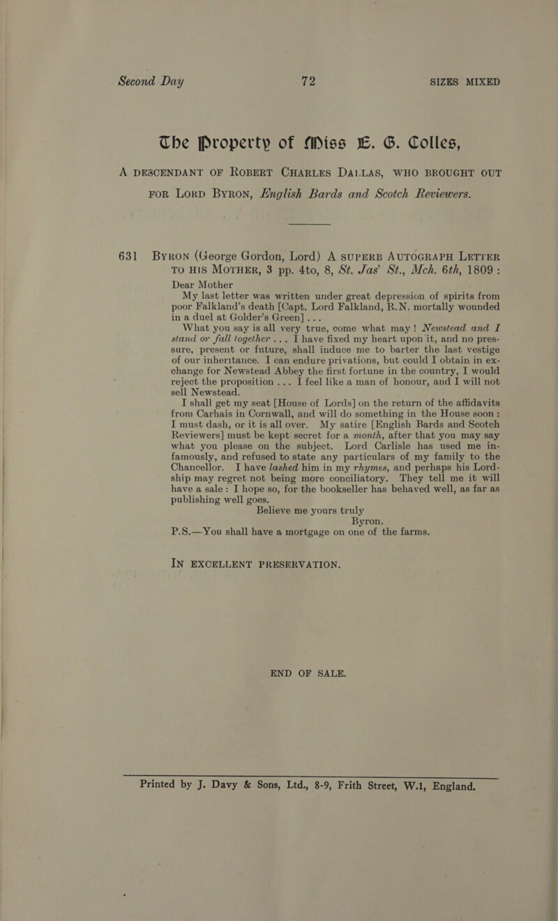 The Property of Miss LE. G. Colles, A DESCENDANT OF ROBERT CHARLES DALLAS, WHO BROUGHT OUT FOR LorpD Byron, Hnglish Bards and Scotch Reviewers. 631 Byron (George Gordon, Lord) A SUPERB AUTOGRAPH LETTER TO HIS MOTHER, 3 pp. 4to, 8, St. Jas’ St., Mch. 6th, 1809 : Dear Mother My last letter was written under great depression of spirits from poor Falkland’s death [Capt. Lord Falkland, R.N. mortally wounded in a duel at Golder’s Green]... What you say is all very true, come what may! Newstead and I stand or fall together... I have fixed my heart upon it, and no pres- sure, present or future, shall induce me to barter the last vestige of our inheritance. I can endure privations, but could I obtain in ex- change for Newstead Abbey the first fortune in the country, I would reject the proposition ... I feel like a man of honour, and I will not sell Newstead. I shall get my seat [House of Lords] on the return of the affidavits from Carhais in Cornwall, and will do something in the House soon : I must dash, or it is all over. My satire [English Bards and Scotch Reviewers] must be kept secret for a month, after that you may say what you please on the subject. Lord Carlisle has used me in- famously, and refused to state any particulars of my family to the Chancellor. I have lashed him in my rhymes, and perhaps his Lord- ship may regret not being more conciliatory. They tell me it will have a sale: I hope so, for the bookseller has behaved well, as far as publishing well goes. Believe me yours truly Byron. P.S.—You shall have a mortgage on one of the farms. IN EXCELLENT PRESERVATION. END OF SALE. Printed by J. Davy &amp; Sons, Ltd., 8-9, Frith Street, W.1, England.