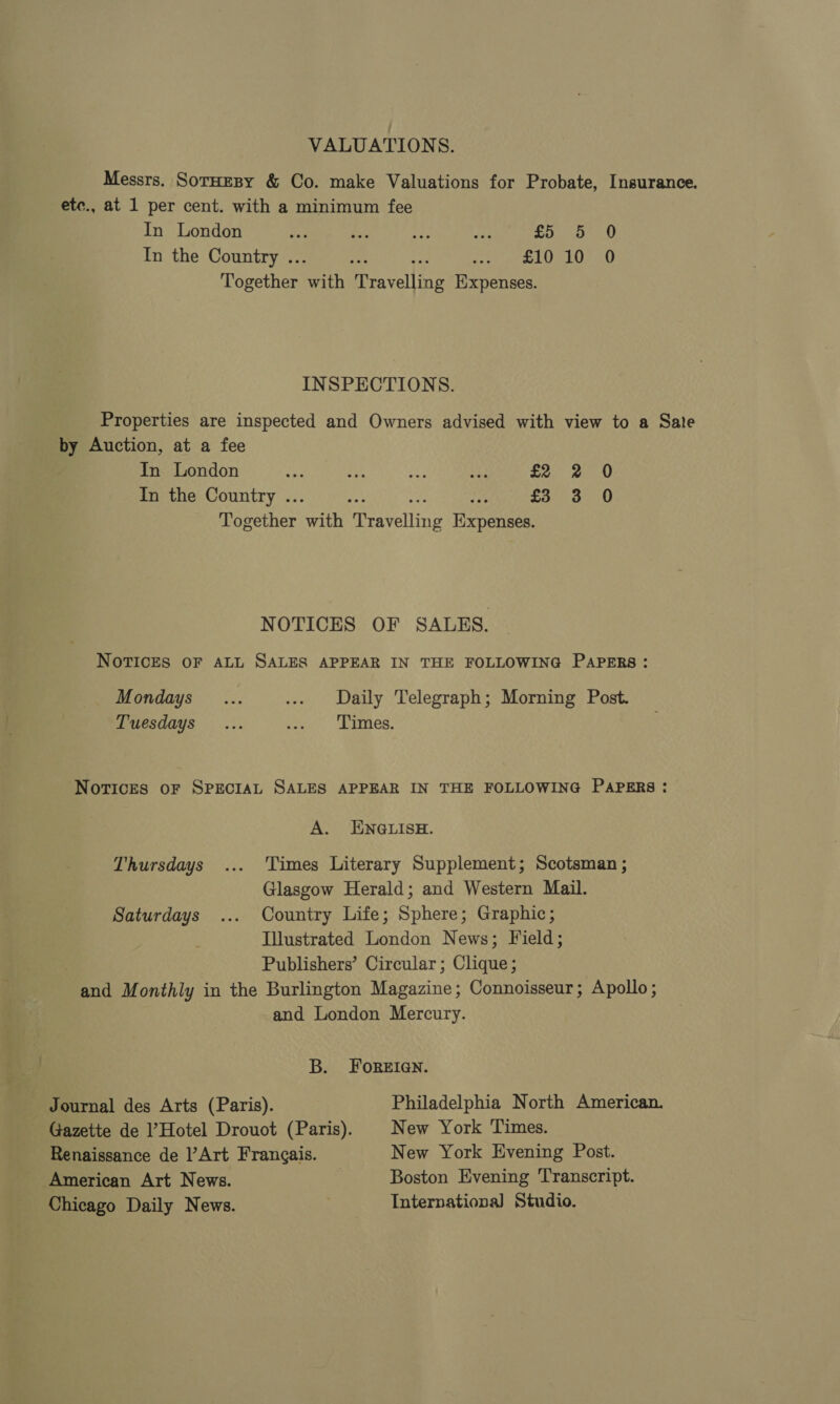 VALUATIONS. Messrs. SorHesy &amp; Co. make Valuations for Probate, Insurance. etc., at 1 per cent. with a minimum fee In London Coy anes pt 8) In the Country .. £10 10 0 Together ah Bevel tee Expenses. INSPECTIONS. Properties are inspected and Owners advised with view to a Sate by Auction, at a fee In London In the Country .. Together Pith Peovelline Fixpernee NOTICES OF SALES. NOTICES OF ALL SALES APPEAR IN THE FOLLOWING PAPERS: Mondays ... ... Daily Telegraph; Morning Post. Tuesdays... sh. edees, Norices oF SPECIAL SALES APPEAR IN THE FOLLOWING PAPERS: A. ENGLISH. Times Literary Supplement; Scotsman ; Glasgow Herald; and Western Mail. Saturdays ... Country Life; Sphere; Graphic; Illustrated London News; Field; Publishers’ Circular; Clique; and Monthly in the Burlington Magazine; Connoisseur; Apollo; and London Mercury. Thursdays B. FoRreien. Philadelphia North American. New York Times. New York Evening Post. Boston Evening Transcript. Internationa] Studio. Journal des Arts (Paris). Gazette de ]’Hotel Drouot (Paris). Renaissance de ]’Art Frangais. American Art News. Chicago Daily News.