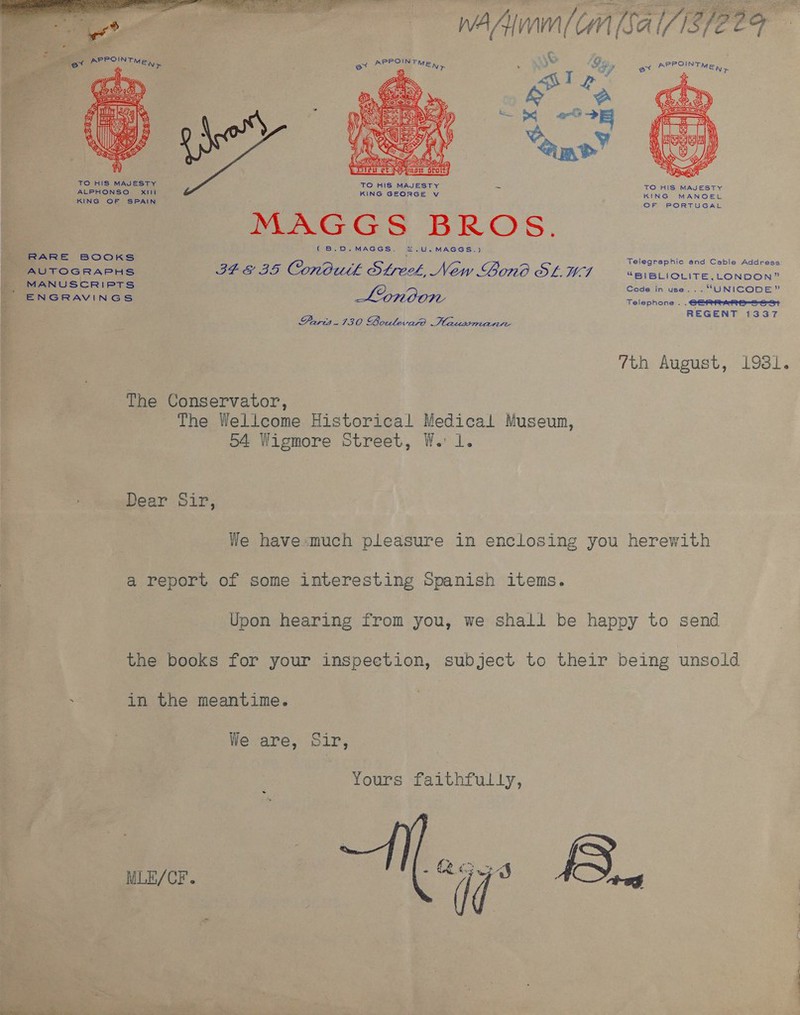 WAAC [SAI/18/2 29  ¥. o Po a ‘ : 1 Tr . a pee OE ie ex REO Minny. = bs Fs ; f in SS peey Dee &amp; e  TO HIS MAJESTY ALPHONSO XIII KING GEORGE v KING OF SPAIN ; MAGGS BROS. (B.D.MAGGS. §©.U.MAGGS.) 1 ES EE HS ae Telegraphic and Cable Address RARE BOOKS AUTOGRAPHS PEG BS. Conbutk Otek, New Gono Os. LET “BIBLIOLITE, LONDON” MANUSCRIPTS ¥ Code in use... “UNICODE” ENGRAVINGS Lonoon Telephone . . C= eti-S--a+ REGENT 1337 Paris.130 Boulevard Hausemante 7th August, 1981. The Conservator, | a The Wellcome Historical Medical Museum, 54 Wigmore Street, W. 1. Dear Sir, We have much pleasure in enclosing you herewith a report of some interesting Spanish items. Upon hearing from you, we shall be happy to send the books for your inspection, subject to their being unsold . in the meantime. We are, Sir, Yours faithfully, - fe ) ay “4s 8 MLE/CF.