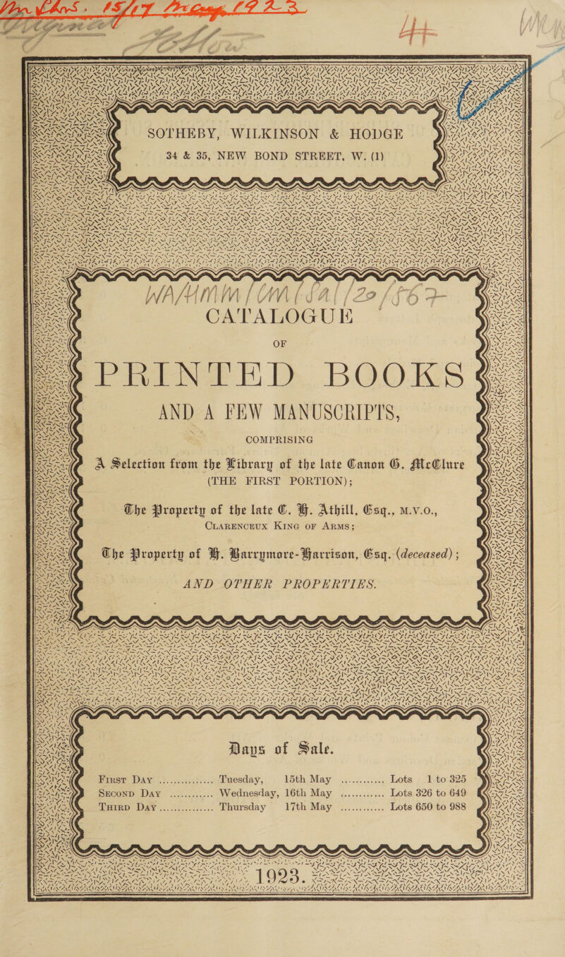 i : . 1s — Ny AVEDA) oS Ly Spray y ¢ “ 7 RAVE Seay 7 &lt; / Ne wy, \ is sty VAG i 4,7. AN SOTHEBY, WILKINSON &amp; HODGE 34 &amp; 35, NEW BOND STREET, W. (1) ?. San AQ Hee ~ tae RS SY, [~X Nice UN. -. VAY, ZENEN re oer Loos Ne NENA: LOS NINE NUR + ; 7 , SPAN ESS YS — See Se Sa SS = &lt; — ~~ Sa ~~ SENSO NG NING SN ~S 2 A APENY Der oh EA Char on WP : \ 4 ANE INS St fx SAM ISS, VM UN ZN OS -~ f ‘ALOGUE OF Poe FL BOO AND A FEW MANUSCRIPTS, = COMPRISING A Selection from the Library of the late Canon G. AtcClure (THE FIRST PORTION); The Property of the late ©. FH. Athill, Esq., mv.o., CLARENCEUX KING oF ARMS; Che Property of BH. Barvymore- Garrison, Esq. (deceased) ; AND OTHER PROPERTIES. N wa | 7 aN Ae ae v/ DAN, Pane \N cf, ? Ny4e- YAY a7 7) \ Re Ue =, YY OSI NA FJ &lt;  Days of Sale. Firat’ DAY |.}.....3..).... DPuesday, Sth, May -...04.00c005 Quote » 7 t07325 SEconD Day ............ Wednesday, 16th May ............ Lots 326 to 649 Veirp DAY .....:...:..... Ehursday 17th May. ............. Lots 650:ta 988 S ? Vie)? lia ‘ ae Ly aS iP Le SW Diao oe OTIS ves . cp ey, Oo in Toe lego LNG AZ oh &lt; INCL NVISEIASIISEINS AAW REAM SE INNS TS AS! N2G    