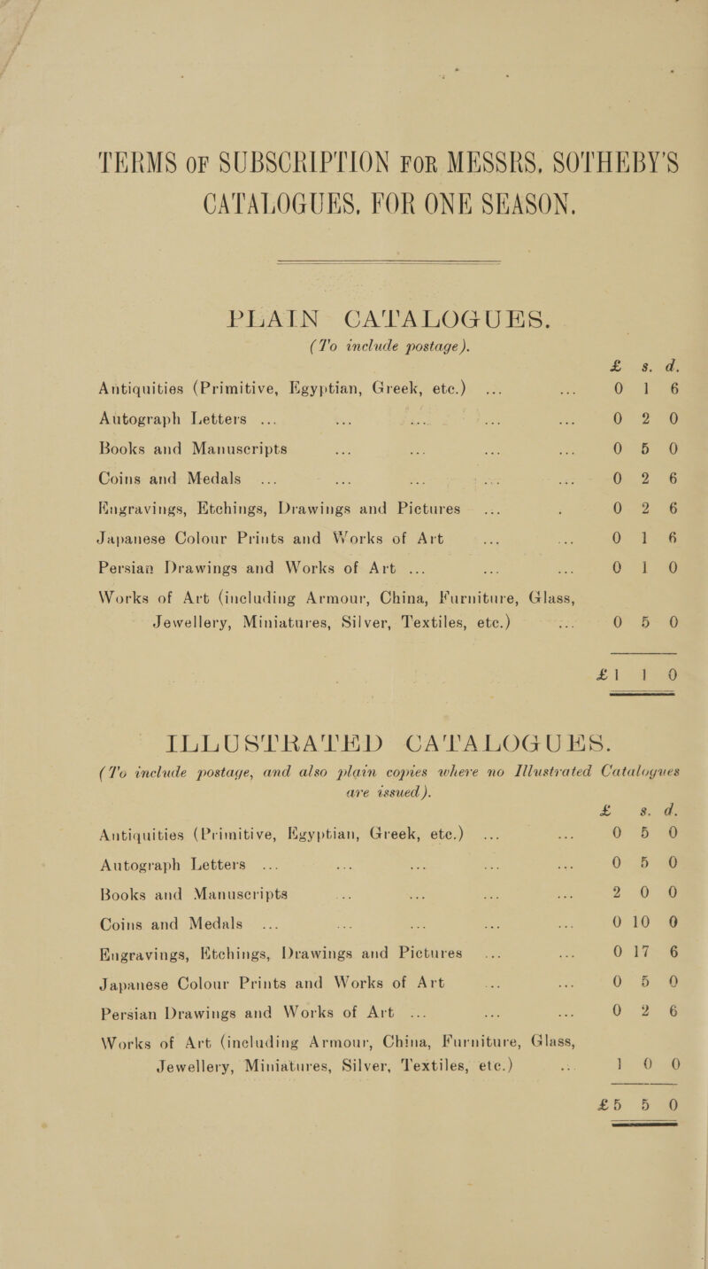 TERMS or SUBSCRIPTION For MESSRS, SOTHEBY'S CATALOGUES, FOR ONE SEASON,  PISATLN- CA TABOGU Es: (To include postage ). Antiquities (Primitive, Egyptian, Greek, ete.) ... Autograph Letters - Books and Manuscripts Coins and Medals Kngravings, Etchings, Drawings and Pictures Japanese Colour Prints and Works of Art Se Co © Se Ss © 6&amp; &amp; mw tw St bs ‘ CO PRaAanrcoogs Persian Drawings and Works of Art ... Works of Art (including Armour, China, Furniture, Glass, Jewellery, Miniatures, Silver, Textiles, etc.) a o&gt; o&gt; @ ILLUSTRATED CATALOGUES. (To include postage, and also plain coyres where no Illustrated Catalogues are wssued ). Lie Antiquities (Primitive, Egyptian, Greek, etc.) Autograph Letters Books and Manuscripts Coins and Medals Engravings, Etchings, Drawings and Pictures (= S cs GB Gy, a &lt;— Japanese Colour Prints and Works of Art So-S (S. ¢ iu yo: © — on) Persian Drawings and Works of Art Works of Art (including Armour, China, Furniture, Glass,