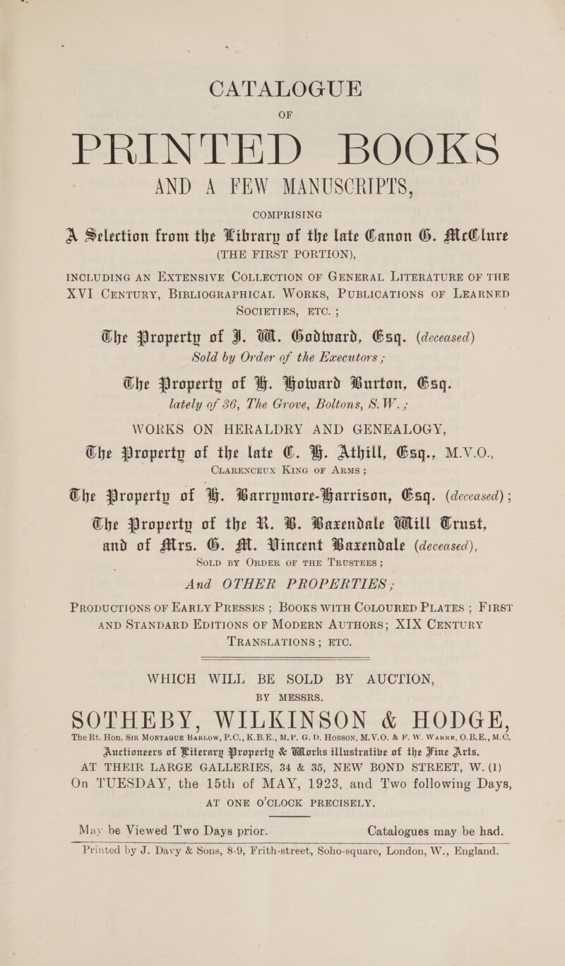 CATALOGUE PRINTED BOOKS AND A FEW MANUSCRIPTS, COMPRISING A Selection from the Library of the late Canon G. McOlure (THE FIRST PORTION), INCLUDING AN EXTENSIVE COLLECTION OF GENERAL LITERATURE OF THE XVI CrEntTURY, BIBLIOGRAPHICAL WORKS, PUBLICATIONS OF ene SOCIETIES, ETC. Che Property of J. WH. Godteart, Gag. (deceased) Sold by Order of the Executors ; Ghe Property of H. Wotuard Burton, Esq. , lately of 36, The Grove, Boltons, S.W. ; WORKS ON HERALDRY AND GENEALOGY, Che Property of the late ©. BH. Athill, Gag., MV.O. CLARENCEUX KING OF ARMS; The Property of G. Barrymore-Yarrison, Bag. (deceased) ; Che Property of the NR. B. Baxendale Will Crust, and of Mrs. G. M. Vineent Baxendale (deceased), SoLD BY ORDER OF THE TRUSTEES ; And OTHER PROPERTIES ; PRODUCTIONS OF HARLY PRESSES ; BOOKS WITH COLOURED PLATES ; FIRST AND STANDARD EDITIONS OF MODERN AUTHORS; XIX CENTURY TRANSLATIONS; ETC.  WHICH WILL BE SOLD BY AUCTION, BY MESSRS. SOTHEBY, WILKINSON &amp; HODGE, The Rt. Hon. Sir MontTa@uE Bakiow, P.C., K.B.E., M.P. G. D. Hopson, M.V.O. &amp; F. W. Warr, O.B.E., M.O, Auctioneers of Literary Property &amp; Works illustrative of the Fine Arts, AT THEIR LARGE GALLERIES, 34 &amp; 35, NEW BOND STREET, W. (1) On TUESDAY, the 15th of MAY, 1923, and Two following Days, AT ONE O'CLOCK PRECISELY.  May be Viewed Two Days prior. Catalogues may be had.   Printed by J. Davy &amp; Sons, 8-9, Frith-street, Soho-square, London, W., England.