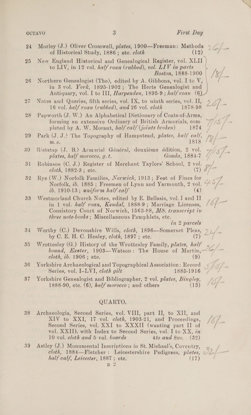 25 26 27 28 29 30 31 32 33 34 35 36 37 38 39 of Historical Study, 1886 ; ete. cloth (12) to LIV, in 12 vol. half roan (rubbed), vol. LIV in parts Notes and Queries, fifth series, vol. LX, to ninth series, vol. II, 16 vol. half roan (rubbed), and 26 vol. cloth 1878-98 Papworth (J. W.) An Alphabetical Dictionary of Coats-of-Arms, pleted by A. W. Morant, half calf (Joints broken) 1874 DL, 1818 Rietstap (J. B.) Armorial Général, deuxiéme édition, 2 vol. plates, half morocco, g.t. Gouda, 1884-7 cloth, 1882-3 ; ete. (7) Rye (W.) Norfolk Families, Norwich, 1913; Feet of Fines for 2b. 1910-13; wniform half calf (4) Westmorland Church Notes, edited by E. Bellasis, vol. I and II in 1 vol. half roan, Kendal, 1888-9; Marriage Licenses, Consistory Court of Norwich, 1563-88, WS. transcript in three note-books ; Miscellaneous Pamphlets, ete. in 2 parcels Wrottesley (G.) History of the Wrottesley Family, plates, half cloth, ib. 1906 ; ete. (9) Yorkshire Archaeological and Topographical Association: Record Series, vol. I-LVI, cloth gilt 1885-1916 Yorkshire Genealogist and Bibliographer, 2 vol. plates, Bingley, 1888-90, etc. (6), half morocco ; and others (13) QUARTO. Archaecologia, Second Series, vol. VIII, part II, to XII, and XIV to XXI,-1% vol. cloth, 1903-21, and Proceedings, Second Series, vol. XXI to XXXII (wanting part II of vol. XXII), with Index to Second Series, vol. I to XX, 7n 10 vol. cloth and 5 vol. boards 4to and 8vo. (32) Astley (J.) Monumental Inscriptions in St. Michael’s, Coventry, cloth, 1884—Fletcher: Leicestershire Pedigrees, plates, half calf, Leicester, 1887 ; ete. (7) BZ