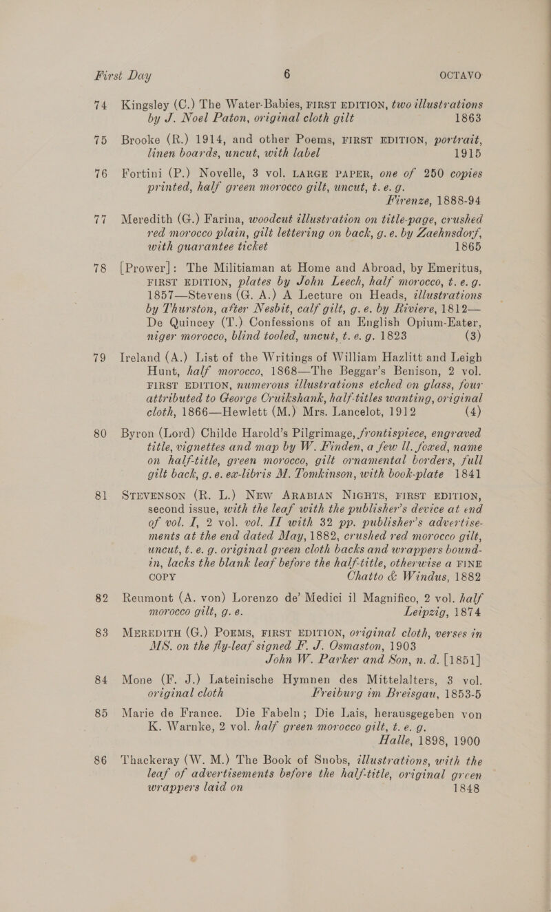 74 Kingsley (C.) The Water-Babies, FIRST EDITION, two illustrations by J. Noel Paton, original cloth gilt 1863 75 Brooke (R.) 1914, and other Poems, FIRST EDITION, portrait, linen boards, uncut, with label 1915 76 Fortini (P.) Novelle, 3 vol. LARGE PAPER, one of 250 copies i 78 (es, 80 81 82 83 84 86 printed, half green morocco gilt, uncut, t. e.g. Firenze, 1888-94 Meredith (G.) Farina, woodcut illustration on title-page, crushed red morocco plain, gilt lettering on back, g.e. by Zaehnsdor/, with guarantee ticket 1865 [Prower]: The Militiaman at Home and Abroad, by Emeritus, FIRST EDITION, plates by John Leech, half morocco, t. e.g. 1857—Stevens (G. A.) A Lecture on Heads, cllustrations by Thurston, atter Nesbit, calf gilt, g.e. by Riviere, 1812— De Quincey (T.) Confessions of an English Opium-Eater, niger morocco, blind tooled, uncut, t. e.g. 1823 (3) Ireland (A.) List of the Writings of William Hazlitt and Leigh Hunt, half morocco, 1868—The Beggar’s Benison, 2 vol. FIRST EDITION, numerous illustrations etched on glass, four attributed to George Cruikshank, half-titles wanting, original cloth, 1866—Hewlett (M.) Mrs. Lancelot, 1912 (4) Byron (Lord) Childe Harold’s Pilgrimage, frontispiece, engraved title, vignettes and map by W. Finden, a few ll. foxed, name on half-title, green morocco, gilt ornamental borders, full gilt back, g.e. ea-libris M. Tomkinson, with book-plate 1841 STEVENSON (R. L.) New ARABIAN NIGHTS, FIRST EDITION, second issue, with the leaf with the publisher’s device at end of vol. I, 2 vol. vol. LT with 32 pp. publisher's advertise- ments at the end dated May, 1882, crushed red morocco gilt, uncut, t.e. g. original green cloth backs and wrappers bound- in, lacks the blank leaf before the half-title, otherwise a FINE COPY Chatto &amp; Windus, 1882 Reumont (A. von) Lorenzo de’ Medici il Magnifico, 2 vol. half morocco gilt, g. é. Leipzig, 1874 MerepitH (G.) PoEMS, FIRST EDITION, or¢ginal cloth, verses in MS. on the fly-leaf signed F. J. Osmaston, 1903 John W. Parker and Son, n. d. [1851] Mone (F. J.) Lateinische Hymnen des Mittelalters, 3 vol. original cloth Freiburg im Breisgau, 1853-5 Marie de France. Die Fabeln; Die Lais, herausgegeben von K. Warnke, 2 vol. half green morocco gilt, t. e. g. Halle, 1898, 1900 Thackeray (W. M.) The Book of Snobs, ¢llust:ations, with the leaf of advertisements before the half-title, original grcen wrappers laid on 1848