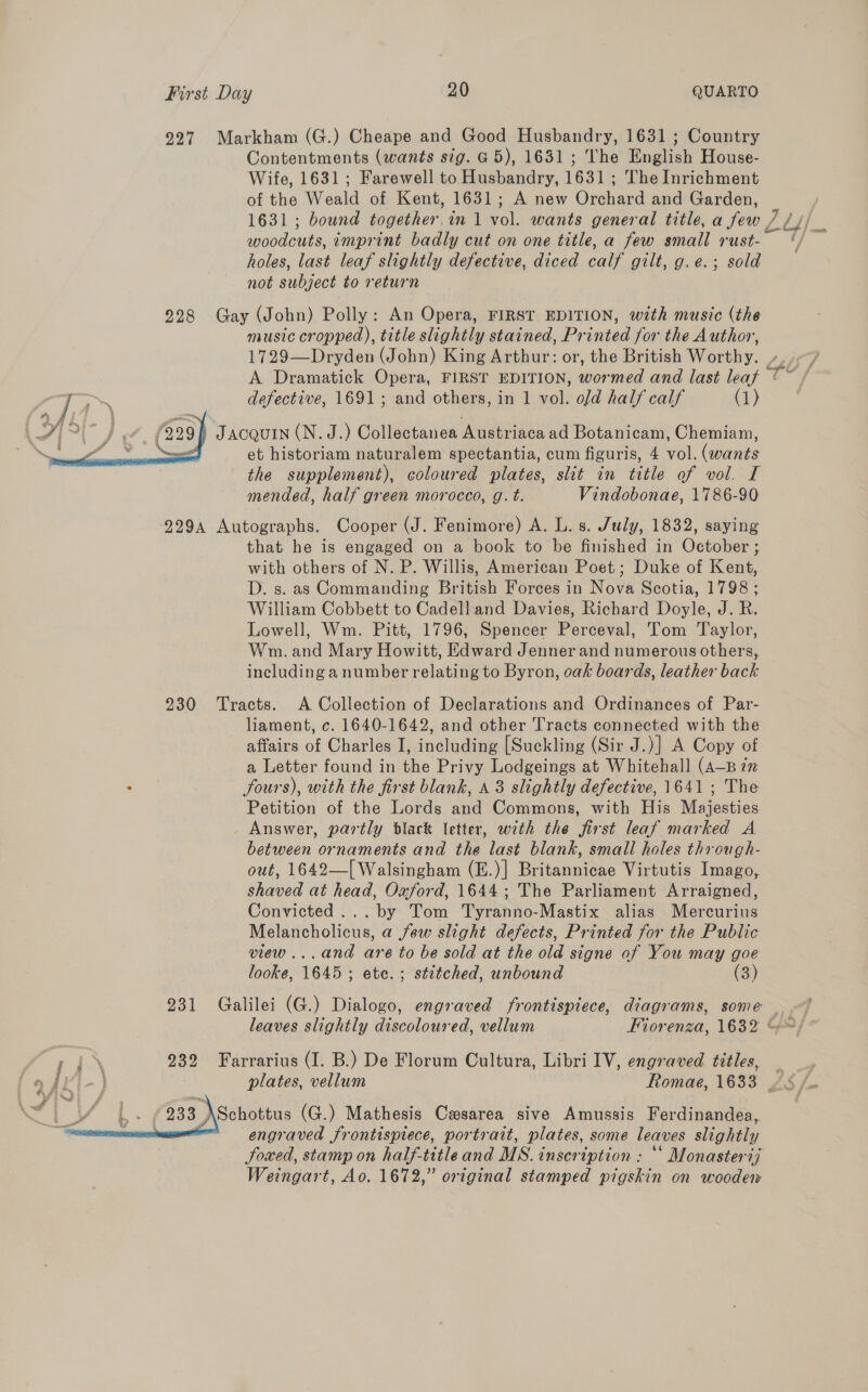 927 Markham (G.) Cheape and Good Husbandry, 1631 ; Country Contentments (wants sig. G5), 1631 ; The English House- Wife, 1631; Farewell to Husbandry, 1631 ; The Inrichment of the Weald of Kent, 1631; A new Orchard and Garden, 1631; bound together in 1 vol. wants general title, a few , woodcuts, imprint badly cut on one title, a few small rust- holes, last leaf slightly defective, diced calf gilt, g.e.; sold not subject to return 228 Gay (John) Polly: An Opera, FIRST EDITION, with music (the music cropped), title slightly stained, Printed for the Author, 1729—Dryden (John) King Arthur: or, the British Worthy. - defective, 1691; and others, in 1 vol. old half calf (1) | JACQUIN (N. J.) Collectanea Austriaca ad Botanicam, Chemiam, et historiam naturalem spectantia, cum figuris, 4 vol. (wants the supplement), coloured plates, slit in title of vol. I mended, half green morocco, g. t. Vindobonae, 1786-90 9294 Autographs. Cooper (J. Fenimore) A. L. s. July, 1832, saying that he is engaged on a book to be finished in October ; with others of N. P. Willis, American Poet; Duke of Kent, D. s. as Commanding British Forces in Nova Scotia, 1798 ; William Cobbett to Cadell and Davies, Richard Doyle, J. R. Lowell, Wm. Pitt, 1796, Spencer Perceval, Tom Taylor, Wm. and Mary Howitt, Edward Jenner and numerous others, including a number relating to Byron, oak boards, leather back 230 Tracts. A Collection of Declarations and Ordinances of Par- liament, c. 1640-1642, and other Tracts connected with the affairs of Charles I, including [Suckling (Sir J.)] A Copy of a Letter found in the Privy Lodgeings at Whitehall (A—B in . fours), with the first blank, a8 slightly defective, 1641 ; The Petition of the Lords and Commons, with His Majesties Answer, partly black letter, with the first leaf marked A between ornaments and the last blank, small holes through- out, 1642—[ Walsingham (E.)]| Britannicae Virtutis Imago, shaved at head, Oxford, 1644; The Parliament Arraigned, Convicted ... by Tom Tyranno-Mastix alias Mercurius Melancholicus, a few slight defects, Printed for the Public view... and are to be sold at the old signe of You may goe  looke, 1645; ete. ; stitched, unbound (3) 231 Galilei (G.) Dialogo, engraved frontispiece, diagrams, some leaves slightly discoloured, vellum Fiorenza, 1632 ~~ ; 1 \ 232 Farrarius (I. B.) De Florum Cultura, Libri IV, engraved titles, ae {il } plates, vellum Romae, 1633 /§ /- ,» / 233 \Schottus (G.) Mathesis Caesarea sive Amussis Ferdinandea, engraved frontispiece, portrait, plates, some leaves slightly Joxed, stamp on half-title and MS. inscription ; “* Monasterij Weingart, Ao. 1672,” original stamped pigskin on wooden 