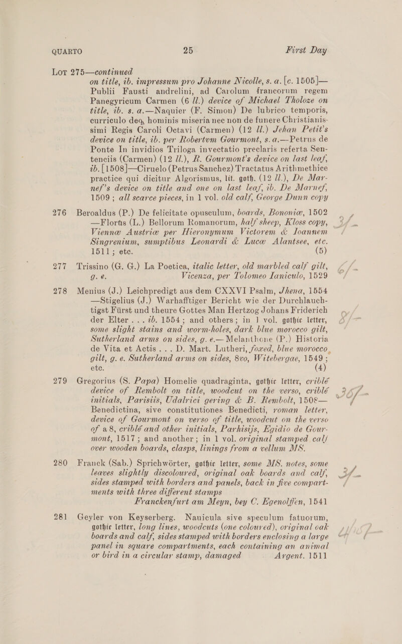 276 277 278 209 280 281 on title, ib. impressum pro Johanne Nicolle, s. a. (c. 1505 |— Publii Fausti andrelini, ad Carolum francorum regem Panegyricum Carmen (6 Z/.) device of Michael Tholoze on title, ib. s.a.—Naquier (F. Simon) De lubrico temporis, curriculo deq, hominis miseria nec non de funere Christianis- simi Regis Caroli Octavi (Carmen) (12 U1.) Jehan Petit’s device on title, ib. per Robertum Gourmont, s.a.—-Petrus de Ponte In invidios Triloga invectatio preclaris referta Sen- tenciis (Carmen) (12 Zl.), R. Gourmont’s device on last leaf, 2b. [1508 ]|—Ciruelo (Petrus Sanchez) Tractatus Arithmethice practice qui dicitur Algorismus, lit. goth. (12 U/.), De Mar- nef’s device on title and one on last leaf, ib. De Marnef, 1509; all scarce pieces, in 1 vol. old calf, George Dunn copy Beroaldus (P.) De felicitate opusculum, boards, Bononie, 1502 Vienne Austrie per Hieronymum Victorem d&amp; Joannem Singrenium, sumplibus Leonardi &amp; Lucw Alantsee, etc. 1511+; ete. (5) Trissino (G. G.) La Poetica, italic letter, old marbled calf gilt, 9g. @, Vicenza, per Tolomeo Laniculo, 1529 Menius (J.) Leichpredigt aus dem CX XVI Psalm, Jhena, 1554 —Stigelius (J.) Warhafftiger Bericht wie der Durchlauch- tigst Fiirst und theure Gottes Man Hertzog Johans Friderich der Elter... 75. 1554; and others; in | vol. gothic letter, some slight stains and worm-holes, dark blue morocco gilt, Sutherland arms on sides, g. e.—Melaithoue (P.) Historia gilt, g.e. Sutherland arms on sides, 8v0, Witebergae, 1549 ; etc. (4) Gregorius (S. Papa) Homelie quadraginta, gothic letter, criblé initials, Parisiis, Udalrici gering &amp; B. Rembolt, 150&amp;8— Benedictina, sive constitutiones Benedicti, soman letter, device of Gourmont on verso of title, woodcut on the verso of a8, criblé and other initials, Parhisijs, Egidio de Gour- over wooden boards, clasps, linings from a vellum MS. Franck (Sab.) Sprichworter, gothic letter, some MS. notes, some leaves slightly discoloured, original oak boards and calf, sides stamped with borders and panels, back in five compart- ments with three different stamps Franckenfurt am Meyn, bey C. Egenolffen, 1541 Geyler von Keyserberg. Nauicula sive speculum fatuorum, gothic letter, long lines, woodcuts (one coloured), original oak boards and calf, sides stamped with borders enclosing a large panel in square compartments, each containing an animal or bird in a circular stamp, damaged Argent. 1511 BS