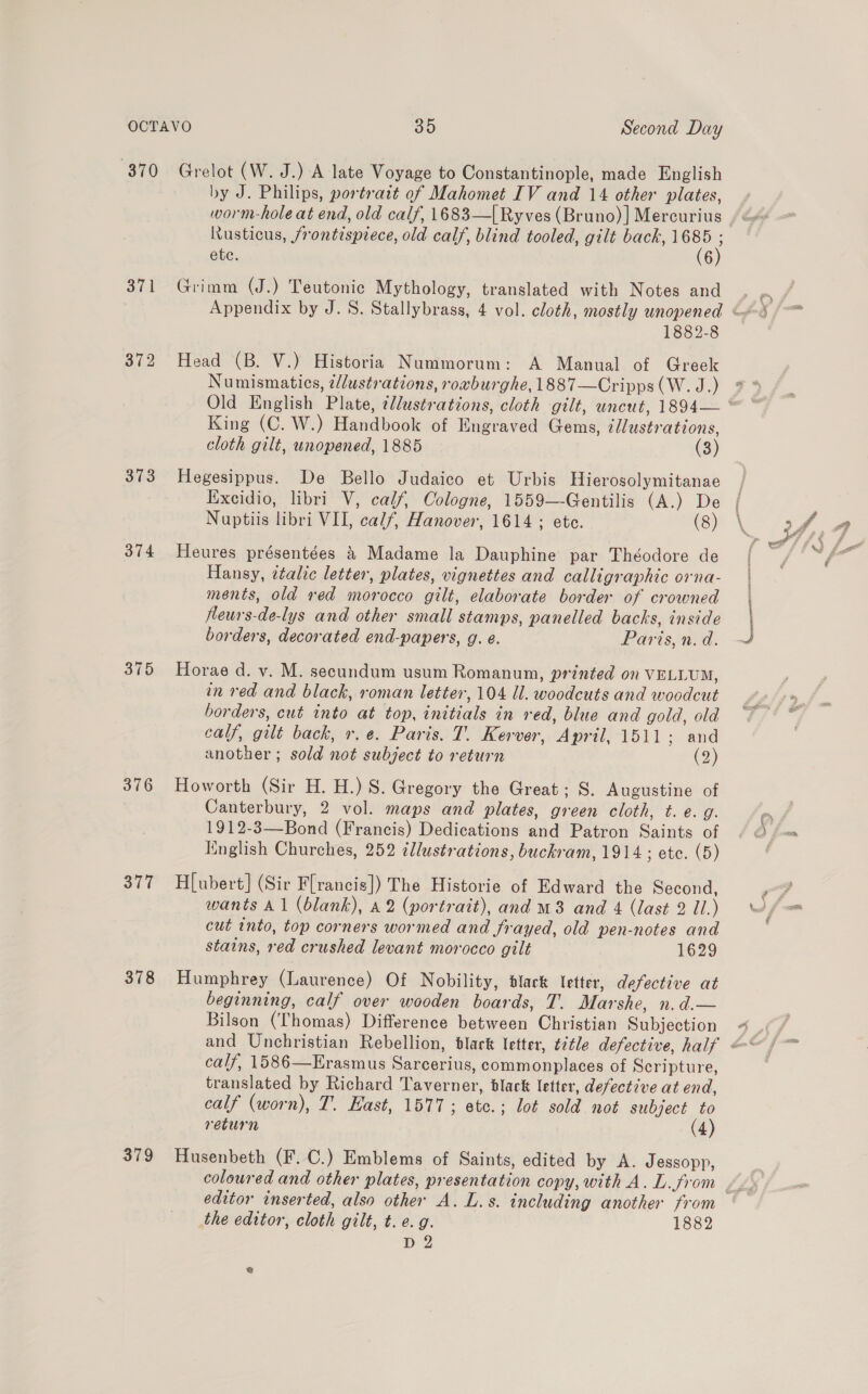 “370 372 373 374 376 377 378 379 Grelot (W. J.) A late Voyage to Constantinople, made English by J. Philips, portratt of Mahomet IV and 14 other plates, worm-hole at end, old calf, 1683—| Ryves (Bruno) ] Mercurius Rusticus, frontisprece, old calf, blind tooled, gilt back, he ete. 6 Grimm (J.) Teutonic Mythology, translated with Notes and 1882-8 Head (B. V.) Historia Nummorum: A Manual of Greek Numismatics, ¢/lustrations, roxburghe, 1887—Cripps (W. J.) King (C. W.) Handbook of Engraved Gems, éJlustrations, cloth gilt, unopened, 1885 (3) Hegesippus. De Bello Judaico et Urbis Hierosolymitanae Excidio, libri V, calf, Cologne, 1559—-Gentilis (A.) De Nuptiis libri VII, calf, Hanover, 1614 ; ete. (8) Heures présentées &amp; Madame la Dauphine par Théodore de Hansy, ¢talic letter, plates, vignettes and calligraphic orna- ments, old red morocco gilt, elaborate border of crowned fleurs-de-lys and other small stamps, panelled backs, inside borders, decorated end-papers, g. é. Paris, n.d. Horae d. v. M. secundum usum Romanum, printed on VELLUM, in red and black, roman letter, 104 Ul. woodcuts and woodcut borders, cut into at top, initials in red, blue and gold, old calf, gilt back, r.e. Paris. T. Kerver, April, 1511; and another ; sold not subject to return (2) Howorth (Sir H. H.) S. Gregory the Great; S. Augustine of Canterbury, 2 vol. maps and plates, green cloth, t. e. g. 1912-3—Bond (Francis) Dedications and Patron Saints of Knglish Churches, 252 ¢llustrations, buckram, 1914 ; etc. (5) H[ubert] (Sir Flrancis]) The Historie of Edward the Second, wants Al (blank), 42 (portrait), and m3 and 4 (last 2 Ul.) cut into, top corners wormed and frayed, old pen-notes and stains, red crushed levant morocco gilt 1629 Humphrey (Laurence) Of Nobility, black letter, defective at beginning, calf over wooden boards, T. Marshe, n.d.— Bilson (Thomas) Difference between Christian Subjection calf, 1586—Erasmus Sarcerius, commonplaces of Scripture, translated by Richard Taverner, black letter, defective at end, calf (worn), T. East, 1577 ; etc.; lot sold not subject to return (4) Husenbeth (F. C.) Emblems of Saints, edited by A. Jessopp, editor inserted, also other A. L.s. including another from the editor, cloth gilt, t. e.g. 1882 D 2