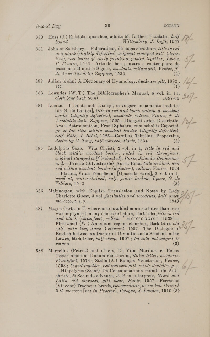 380 381 384 389 386 387 388 Huss (J.) Epistolae quaedam, addita M. Lutheri Praefatio, half John of Salisbury. Policraticus, de nugis curialium, title in red and black (slightly defective), original stamped calf (defec- tive), over leaves of early printing, pasted together, Lyons, OC. Fradin, 1513—Arte del ben pensare e contemplare da passione del nostro Signor, woodcuts, vellum gilt, Venice, N. di Aristotile detto Zoppino, 1532 (2) Julian (John) A Dictionary of Hymnology, buckram gilt, 1892 ; Lowndes (W.T.) The Bibliographer’s Manual, 6 vol. in 11, Lucian. I Diletteuoli Dialogi, in volgare nouamente tradotte [da N. de Lanigo], ¢¢tle in red and black within a woodcut border (slightly defective), woodcuts, vellum, Venice, N. di &amp;, gr. et lat. title within woodcut border (slightly defective), calf, Bale, J. Bebel, 1523—Catullus, Tibullus, Propertius, device by G. Tory, half morocco, Paris, 1534 (3) Ludolphus Saxo. Vita Christi, 2 vol. in 1, tetle in red and black within woodcut border, ruled in red throughout, original stamped calf (rebacked), Paris, Jolanda Bonhonmme, red within woodcut border (defective), vellum, Venice, 1524 —Platina, Vitae Pontificum [Opuscula varia], 2 vol. in 1, woodcut, water-stained, calf, joints broken, Lyons, G. de Villiers, 1512 (3) 2 morocco, t.€.g. 1849, Magna Carta in F’. whereunto is added more statutes than ever was imprynted in any one boke before, blark letter, t2¢le in red and black (imperfect), vellum, “ m.cccce.xx1x” [1539]— calf, with ties, Jane Yetsweirt, 1597—The Dialogue im English betweenea Doctor of Divinitie and a Student in the Lawes, black letter, half sheep, 1607; lot sold not subject to resurn (3) Marcellus (Petrus) and others, De Vita, Moribus, et Rebus Gestis omnium Ducum Venetorum, ztalic letter, woodcuts, Frankfort, 1574; Stella (A.) Eulogia Venetorum, Venice, 1558; bound together, red morocco gilt, inside dentelles, g. e. —Hippolytus (Saint) De Consummatione mundi, de Anti- christo, &amp; Secundo adventu, J. Pico interprete, Greek and Latin, old morocco, gilt back, Paris, 1557—Ferrarius (Vincent) Tractatus brevis, two woodcuts, worm-hole throuch 5 Ul. morocco [not in Proctor], Cologne, J. Landen, 1510 (3) ae ae +