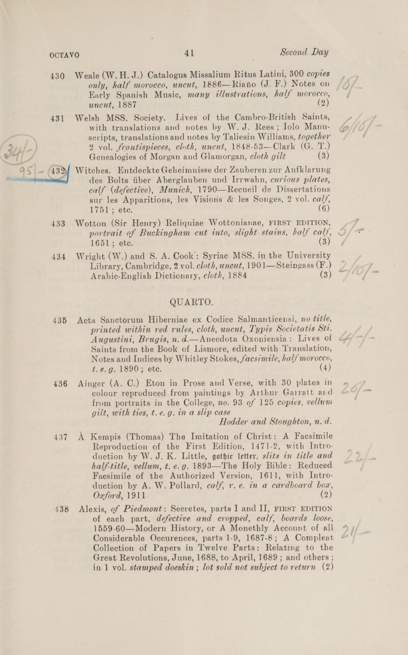 430 Weale(W.H. J.) Catalogus Missalium Ritus Latini, 300 copies only, half morocco, uncut, 1886—Riano (J. F.) Notes on Early Spanish Music, many tlustrations, half morocco, uncut, 1887 (2) 431 Welsh MSS. Society. Lives of the Cambro-British Saints, with translations and notes by.W. J. Rees; Iolo Manu- scripts, translations and notes by Taliesin Williams, together 9 vol. frontispieces, cluth, uncut, 1848-53—-Clark (G. re) Genealogies of Morgan and Glamorgan, cloth gilt (3) Witches. Entdeckte Geheimnisse der Zauberen zur Aufklarung des Bolts tiber Aberglauben und Irrwahn, curzous plates, calf (defective), Munich, 1790—Recueil de Dissertations sur les Apparitions, les Visions & les Songes, 2 vol. cal/, 1751; ete. (6) 433 Wotton (Sir Henry) Reliquiae Wottonianae, FIRST EDITION, 1651; ete. (3) 434 Wright (W.) and S. A. Cook: Syriac MSS. in the University Library, Cambridge, 2 vol. cloth, uncut, 1901—Steingass (F.) Arabiec-English Dictionary, cloth, 1884 (3) QUARTO. 435 Acta Sanctorum Hiberniae ex Codice Salmanticensi, vo title, printed within red rules, cloth, uncut, Typis Societatis Sta. Augustini, Brugis, n. d.—Anecdota Oxoniensia: Lives of Saints from the Book of Lismore, edited with Translation, Notes and Indices by Whitley Stokes, facsimile, half morocco, t.e.g. 1890; ete. (4) 436 Ainger (A. C.) Eton in Prose and Verse, with 30 plates in colour reproduced from paintings by Arthur Garratt aid from portraits in the College, 20. 93 of 125 coptes, vellum gilt, with ties, t.e.g. in a slip case Hodder and Stoughton, n. d. 437 A Kempis (Thomas) The Imitation of Christ: A Facsimile Reproduction of the First Edition, 1471-2, with Intro- duction by W. J. K. Little, gothic letter, slits an title and half-title, vellum, t. e.g. 1893—The Holy Bible: Reduced Faesimile of the Authorized Version, 1611, with Intro- duction by A. W. Pollard, calf, +. e. in a cardboard box, Oxford, 1911 (2) 488 Alexis, of Piedmont: Secretes, parts I and II, FIRST EDITION of each part, defective and cropped, calf, boards loose, 1559-60—Modern History, or A Monethly Account of all Considerable Occurences, parts 1-9, 1687-8; A Compleat Collection of Papers in Twelve Parts: Relating to the Great Revolutions, June, 1688, to April, 1689 ; and others ; in 1 vol. stamped doeskin ; lot sold not subject to return (2)