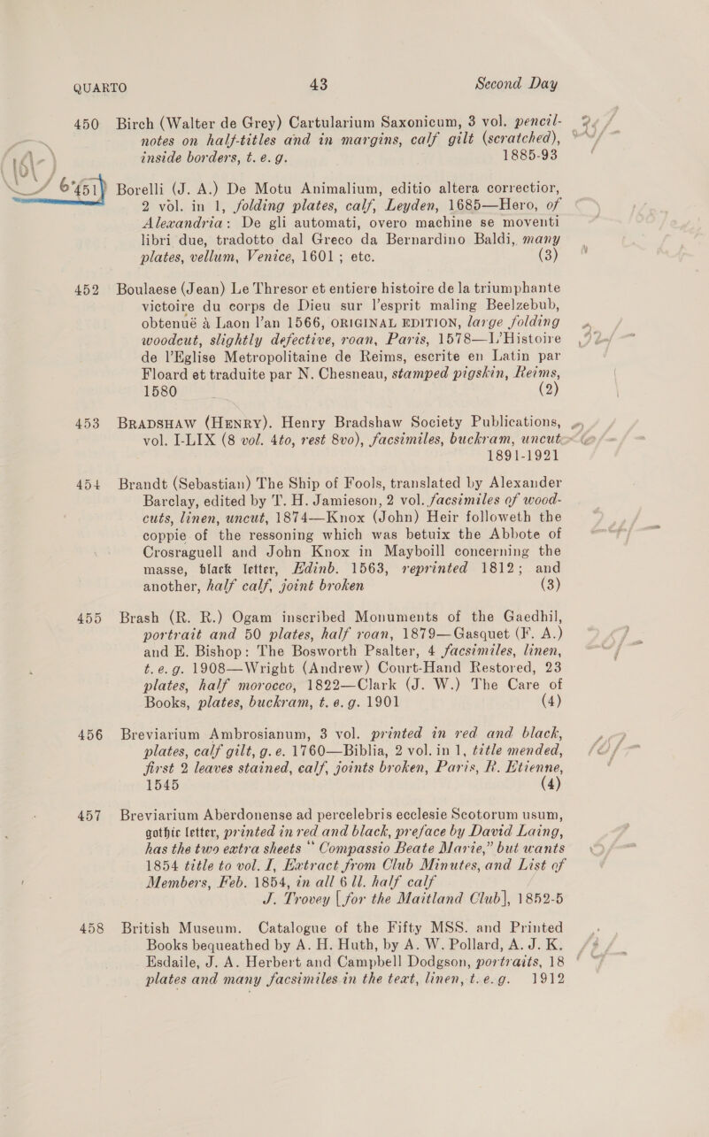 450 Birch (Walter de Grey) Cartularium Saxonicum, 3 vol. pencil- ‘ notes on half-titles and in margins, calf gilt (scratched), © id\- } inside borders, t. é.g. 1885-93  ) Borelli (J. A.) De Motu Animalium, editio altera correctior, 2 vol. in 1, folding plates, calf, Leyden, 1685—Hero, of Alexandria: De gli automati, overo machine se moventi libri due, tradotto dal Greco da Bernardino Baldi, many plates, vellum, Venice, 1601 ; ete. (3) 452 Boulaese (Jean) Le Thresor et entiere histoire de la triumphante victoire du corps de Dieu sur l’esprit maling Beelzebub, obtenué &amp; Laon Van 1566, ORIGINAL EDITION, large folding woodcut, slightly defective, roan, Paris, 1578—I/ Histoire de l’Eglise Metropolitaine de Reims, escrite en Latin par Floard et traduite par N. Chesneau, stamped pigskin, Reims, 1580 . (2) 1891-1921 454 Brandt (Sebastian) The Ship of Fools, translated by Alexander Barclay, edited by T. H. Jamieson, 2 vol. facsimiles of wood- cuts, linen, uncut, 1874—Knox (John) Heir followeth the coppie.of the ressoning which was betuix the Abbote of Crosraguell and John Knox in Mayboill concerning the masse, black letter, Hdinb. 1563, reprinted 1812; and another, half calf, joint broken (3) 455 Brash (R. R.) Ogam inscribed Monuments of the Gaedhil, portrait and 50 plates, half roan, 1879—Gasquet (F. A.) and E. Bishop: The Bosworth Psalter, 4 facsimiles, linen, t. e.g. 1908—Wright (Andrew) Court-Hand Restored, 23 plates, half morocco, 1822—Clark (J. W.) The Care of Books, plates, buchkram, t. 6. g. 1901 (4) 456 Breviarium Ambrosianum, 3 vol. printed in red and black, plates, calf gilt, g.e. 1760—Biblia, 2 vol. in 1, ¢¢tle mended, first 2 leaves stained, calf, joints broken, Paris, R. Etienne, 1545 (4) 457 Breviarium Aberdonense ad percelebris ecclesie Scotorum usum, gothic letter, printed in red and black, preface by David Laing, has the two extra sheets ‘‘ Compassio Beate Marie,” but wants 1854 title to vol. I, Extract from Club Minutes, and List of é Members, Feb. 1854, in all 6 Ul. half calf | J. Trovey | for the Maitland Club], 1852-5 458 British Museum. Catalogue of the Fifty MSS. and Printed Books bequeathed by A. H. Huth, by A. W. Pollard, A. J. K. Esdaile, J. A. Herbert and Campbell Dodgson, portraits, 18 plates and many facsimiles in the teat, linen, t.e.g. 1912