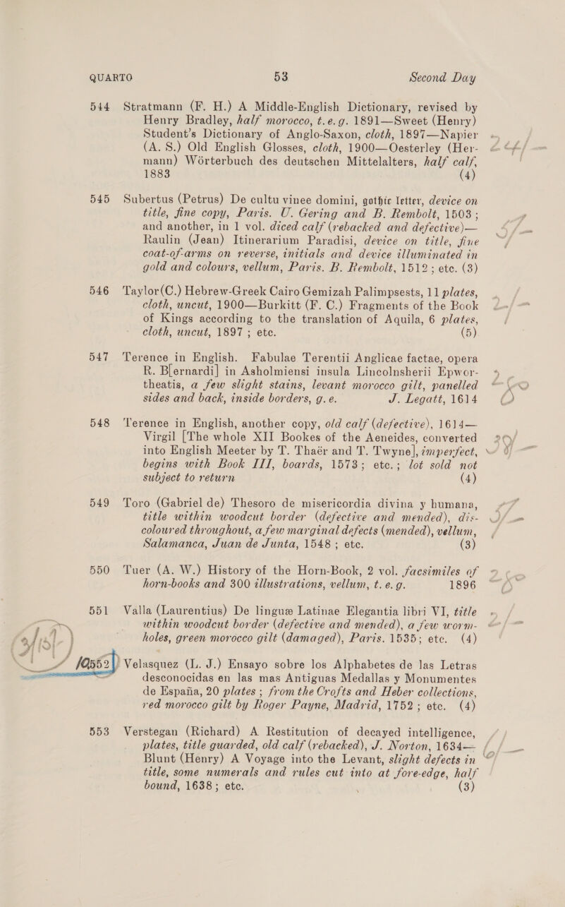 544 Stratmann (F. H.) A Middle-English Dictionary, revised by Henry Bradley, half morocco, t.e.g. 1891—Sweet (Henry) Student’s Dictionary of Anglo-Saxon, cloth, 1897—Napier (A. 8.) Old English Glosses, cloth, 1900—Oesterley (Her- mann) Worterbuch des deutschen Mittelalters, half calf, 1883 (4) 545 Subertus (Petrus) De cultu vinee domini, gothic letter, device on title, fine copy, Paris. U. Gering and B. Rembolt, 1503; and another, in 1 vol. diced calf (rebacked and defective)— Raulin (Jean) Itinerarium Paradisi, device on title, fine coat-of-arms on reverse, initials and device illuminated in gold and colours, vellum, Paris. B. Rembolt, 1512; ete. (3) 546 ‘Taylor(C.) Hebrew-Greek Cairo Gemizah Palimpsests, 11 plates, cloth, uncut, 1900—Burkitt (F. C.) Fragments of the Book of Kings according to the translation of Aquila, 6 plates, cloth, uncut, 1897 ; etc. (5) 547 Terence in English. Fabulae Terentii Anglicae factae, opera R. Blernardi] in Asholmiensi insula Lincolnsherii Epwor- theatis, a few slight stains, levant morocco gilt, panelled sides and back, inside borders, g. e. J. Legatt, 1614 548 ‘Terence in English, another copy, old calf (defective), 1614— Virgil [The whole XII Bookes of the Aeneides, converted into English Meeter by T. Thaér and T. Twyne], ¢mper/ect, begins with Book III, boards, 1573; ete.; lot sold not subject to return (4) 549 Toro (Gabriel de) Thesoro de misericordia divina y humana, title within woodcut border (defective and mended), dis- coloured throughout, a few marginal defects (mended), vellum, Salamanca, Juan de Junta, 1548 ; ete. (3) 550 Tuer (A. W.) History of the Horn-Book, 2 vol. facsimiles of horn-books and 300 illustrations, vellum, t. e.g. 1896 551 Valla (Laurentius) De lingue Latinae Elegantia libri VI, tétle within woodcut border (defective and mended), a few worm- holes, green morocco gilt (damaged), Paris. 1535; ete. (4)  Velasquez (lL. J.) Ensayo sobre los Alphabetes de Jas Letras - desconocidas en las mas Antiguas Medallas y Monumentes de Espana, 20 plates ; from the Crofts and Heber collections, red morocco gilt by Roger Payne, Madrid, 1752; etc. (4) 553 Verstegan (Richard) A Restitution of decayed intelligence, title, some numerals and rules cut into at fore-edge, half bound, 1638; etc. : (3) A