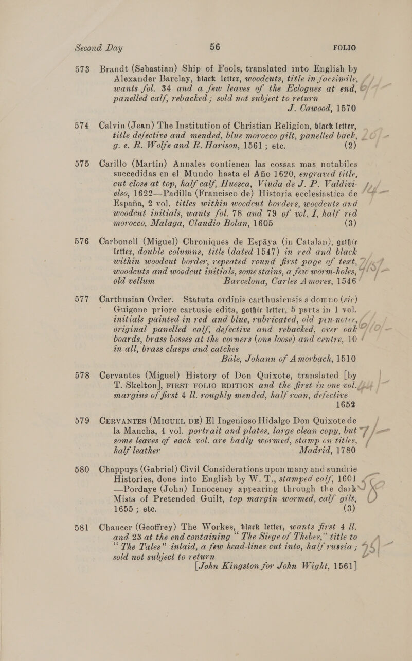 573 Brandt (Sebastian) Ship of Fools, translated into English by Alexander Barclay, black letter, woodcuts, tetle in jacsimile, wants fol. 34 and a few leaves of the Kclogues at end, © panelled calf, rebacked ; sold not subject to return J. Cawood, 1570 574 Calvin (Jean) The Institution of Christian Religion, black letter, title defective and mended, blue morocco gilt, panelled back, | . g.e. Rk. Wolfe and R. Harison, 1561; ete. (2) 575 Carillo (Martin) Annales contienen las cossas mas notabiles succedidas en el Mundo hasta el Afio 1620, engraved title, cut close at top, half calf, Huesca, Viuda de J. P. Valdivi- /,. elso, 1622—-Padilla (Francisco de) Historia ecclesiastica de “ “* Espafia, 2 vol. tetles within woodcut borders, woodcuts dnd woodcut initials, wants fol. 78 and 79 of vol. I, half red morocco, Malaga, Claudio Bolan, 1605 ' (3) 576 Carbonell (Miguel) Chroniques de Espaya (in Catalan), gothir letter, double columns, title (dated 1547) in red and black within woodcut border, repeated round first page of teat, 7/7 woodcuts and woedcut initials, some stains, a few worm-holes, 7! ©) — old vellum Barcelona, Carles Amores, 1546 ‘ 577 Carthusian Order. Statuta ordinis carthusiensis a domno (s/c) ‘ Guigone priore cartusie edita, gothic letter, 5 parts in 1 vol. initials painted in red and blue, rubricated, old pen-notes, / original panelled calf, defective and rebacked, over cak™ boards, brass bosses at the corners (one loose) and centre, 10 ¢ in all, brass clasps and catches Bale, Johann of Amorbach, 1510 578 Cervantes (Miguel) History of Don Quixote, translated [by T. Skelton], FIRST FOLIO EDITION and the first in one vol./. margins of first 4 ll. roughly mended, half roan, defective 1652 579 CERVANTES (MIGUEL DE) El Ingenioso Hidalgo Don Quixote de la Mancha, 4 vol. portrait and plates, large clean copy, but | j= some leaves of each vol. are badly wormed, stamp cn titles, / half leather Madrid, 1780 580 Chappuys (Gabriel) Civil Considerations upon many and sundrie oe Histories, done into English by W. T., stamped calf, 1601 “¢ | —Pordaye (John) Innocency appearing through the dark’ X Mists of Pretended Guilt, top margin wormed, calf gilt, (J 1655 ; ete. (3) 581 Chaucer (Geoffrey) The Workes, black letter, wants first 4 Ul. and 23 at the end containing “ The Siege of Thebes,” title to ‘The Tales” inlaid, a few head-lines cut into, half russia ; “4. sold not subject to return | [John Kingston for John Wight, 1561 |