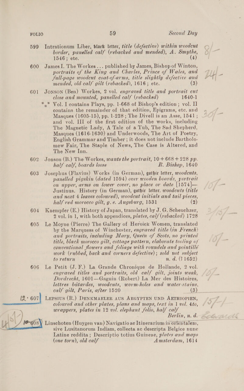 599 Intrationum Liber, dlack Ietter, title (defective) within woodcut border, panelled calf (rebacked and mended), A. Smythe, 1546 ; ete. (4) 600 JamesI. The Workes... published by James, Bishop of Winton, portraits of the King and Charles, Prince of Wales, and Sull-page woodcut coat-of-arms, title slightly defective and mended, old calf gilt (rebacked), 1616; etc. (3) 601 JONSON (Ben) Workes, 2 vol. engraved title and portrait cut close and mounted, panelled calf (rebacked) 1640-1 *,* Vol. I contains Plays, pp. 1-668 of Bishop’s edition ; vol. I contains the remainder of that edition, Epigrams, etc. and Masques (1605-15), pp. 1-228; The Divell is an Asse, 1541; and vol. III of the first edition of the works, including The Magnetic Lady, A Tale of a Tub, The Sad Shepherd, Masques (1616-1630) and Underwoods, The Art of Poetry, English Grammar and Timber ; it does not include Bartholo- mew Fair, The Staple of News, The Case is Altered, and The New Inn. 602 Jonson (B.) The Workes, wants the portratt, 10+ 668 + 228 pp. half calf, boards loose Rk. Bishop, 1640 603 Josephus (Flavius) Works (in German), gothirc letter, woodcuts, panelled pigskin (dated 1594) over wooden boards, portrait on upper, arms on lower cover, no place or date |1574\— Justinus. History (in German), gothic letter, woodcuts (title and next 4 leaves coloured), woodcut initials and tail-pieces, half red morocco gilt, g.e. Augsburg, 1531 (2) 604 Kaempfer (.) History of Japan, translated by J. G, Scheuchzer, 9 vol. in 1, with both appendices, plates, calf (rebacked) 1728 605 Le Moyne (Pierre) The Gallery of Heroick Women, translated by the Marquess of Winchester, engraved title (in French) and portraits, including Mary, Queén of Scots, no printed title, black morocco gilt, cottage pattern, elaborate tooling of conventional flowers and foliage uith roundels and pointill€ work (rubbed, back and corners defective); sold not subject to return n. a. (11652) Petit (J. F.) La Grande Chronique de Hollande, 2 vol. engraved titles and portraits, old calf gilt, joints weak, Dordrecht, 1601—Gaguin (Robert) La Mer des Histoires, lettres bdtardes, woodcuts, worm-holes and water-stains, calf gilt, Paris, after 1520 (3) i a 607) Lepsius (R.) DENKMAELER AUS AEGYPTEN UND AETHIOPIEN, coloured and other plates, plans and maps, text in 1 vol. 4to, . wrappers, plates in 12 vol. elephant folio, half calf 4 Berlin, n. d. Ve ‘i # /@-608 Linschoten (Huygen van) Navigatio ac Itinerarium in orientalem, ae sive Lusitanorum Indiam, collecta ac descripta Belgice nune Latine reddita; Descriptio totius Guineae, plates and maps (one torn), old calf Amsterdam, 1614 606 L @  if wie