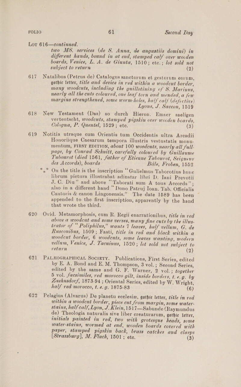 Lot 616—continued. two MS. services (de S. Anna, de angustiis domini) in different hands, bound in at end, stamped calf over wocden boards, Venice, L. A. de Giunta, 1510; etc.; lot sold not subject to return (2) 617 Natalibus (Petrus de) Catalogus sanctorum et gestorum eorum, gothic letter, ¢2tle and device in red within a woodcut border, many woodcuts, including the guillotining of S. Marinus, nearly all the cuts coloured, one leaf torn and mended, a few margins strengthened, some worm-holes, half calf (defective) Lyons, J. Saccon, 1519 618 New Testament (Das) so durch Hieron. Emser saeligen verteutscht, woodcuts, stamped pigskin over wooden boards, Cologna, P. Quentel, 1529; ete. (3) 619 Notitia utraque cum Orientis tum Occidentis ultra Arcadii Honoriique Caesarum tempora illustris vestustatis monu- mentum, FIRST EDITION, about 100 woodcuts, nearly all full- page, by Conrad Schnitt, carefully coloured by Guillaume Tubourot (died 1561, father of Etienne Tabourot, Seigneur des Accords), boards Bdle, Froben, 1552 x” On the title is the inscription “Gulielmus Taborotius hune librum pictura illustrabat adinstar libri D. Iani Prevotii J.C. Diu” and above “Taborati sum A tous Accords” ; also in a different hand ‘“ Dono Patruj Ioan. Tab. Officialis Cantoris &amp; canon Lingonensis.” The date 1589 has been ~ appended to the first inscription, apparently by the hand that wrote the third. 620 Ovid. Metamorphosis, cum R. Regii enarrationibus, ¢etle in red above a woodcut and some verses, many fine cuts by the illus- trator of “ Poliphilus,” wants 7 leaves, half vellum, G. de Rusconibus, 1509; Fasti, tztle in red and black within a woodcut border, 6 woodcuts, some leaves wanting, modern vellum, Venice, J. Tacuinus, 1520; lot sold not subject to return (2) 621 PALHOGRAPHICAL Society. Publications, First Series, edited by E. A. Bond and E. M. Thompson, 3 vol. ; Second Series, edited by the same and G. F. Warner, 2 vol.; together 5 vol. facsimiles, red morocco gilt, inside borders, t.e.g. by Zaehnsdorf, 1873-94 ; Oriental Series, edited by W. Wright, half red morocco, t. e. g. 1875-83 (6) 622 Pelagius (Alvarus) De planctu ecclesiz, gothic letter, ¢¢tle in red within a woodcut border, piece cut from margin, some water- stains, halfcalf, Lyon, J. Klein, 1517—Sabunde (Raymundus de) Theologia naturalis sive liber creaturarum, gothic letter, initials painted in red, two with grotesque heads, some water-stains, wormed at end, wooden boards covered with paper, stamped pigskin back, brass catches and clasps [Strassburg], M. Flach, 1501: ete. (3)
