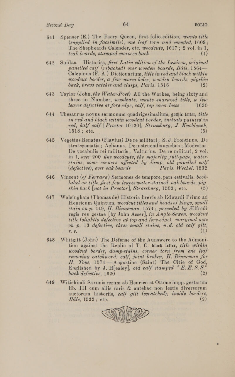 641 642 643 644 645 646 647 648 649 Spenser (E.) The Faery Queen, first folio edition, wants title (supplied in facsimile), one leaf torn and mended, 1609 ; The Shepheards Calender, etc. woodcuts, 1617; 2 vol. in 1, teak boards, stamped morocco back (1) Suidas. Historica, first Latin edition of the Lexicon, original panelled calf (rebacked) over wooden boards, Bale, 1564— Calepinus (F. A.) Dictionarium, ¢itle in red and black within woodcut border, a few worm-holes, wooden boards, pigskin back, brass catches and clasps, Paris. 15186 (2) Taylor (John, the Water-Poet) All the Workes, being sixty and three in Number, woodcuts, wants engraved title, a few leaves defective at fore-edge, calf, top cover loose 1630 Thesaurus novus sermonum quadrigesimalium, gothic letter, t2tle in red and black within woodcut border, initials painted in red, half calf | Proctor 10120], Strassburg, J. Knoblouch, 1518; ete. (5) Vegetius Renatus (Flavius) De re militari; S.J. Frontinus. De strategematis ; Aelianus. Deinstruendis aciebus ; Modestus. De vocabulis rei militaris; Valturius. De re militari, 2 vol. in 1, over 200 fine woodcuts, the majority full-page, water- stains, some corners affected by damp, old panelled calf (defective), over oak boards Paris. Wechel. 1532 Vincent (ef Ferrara) Sermones de tempore, pars estivalis, book- label on title, first few leaves water-stained, oak boards, pig- skin back |not in Proctor], Strassburg, 1503 ; ete. (5) Walsingham (Thomas de) Historia brevis ab Edwardi Primo ad Henricum Quintum, woodcut titlesand heads of kings, small stain on p. 449, H. Binneman, 1574; preceded by Atlfredi regis res gestae [by John Asser], in Anglo-Saxon, woodcut title (slightly defective at top and fore-edge), marginal note on p. 13 defective, three small stains, n.d. old calf a r. é. l Whitgift (John) The Defense of the Aunswere to the Admoni- tion against the Replie of T. C. black letter, tatle within woodcut border, damp-stains, corner torn from one leaf removing catchword, calf, joint broken, H. Binneman for H. Toye, 1574— Augustine (Saint) The Citie of God, Englished by J. H[ealey], old calf stamped “ EF. E.S.S8.” back defective, 1620 (2) Witichindi Saxonis rerum ab Henrico et Ottone impp. gestarum lib. III cum aliis raris &amp; antehac non lectis diversorum auctorum historiis, calf gilt (scratched), inside borders, Béle, 1532; ete. (2) 