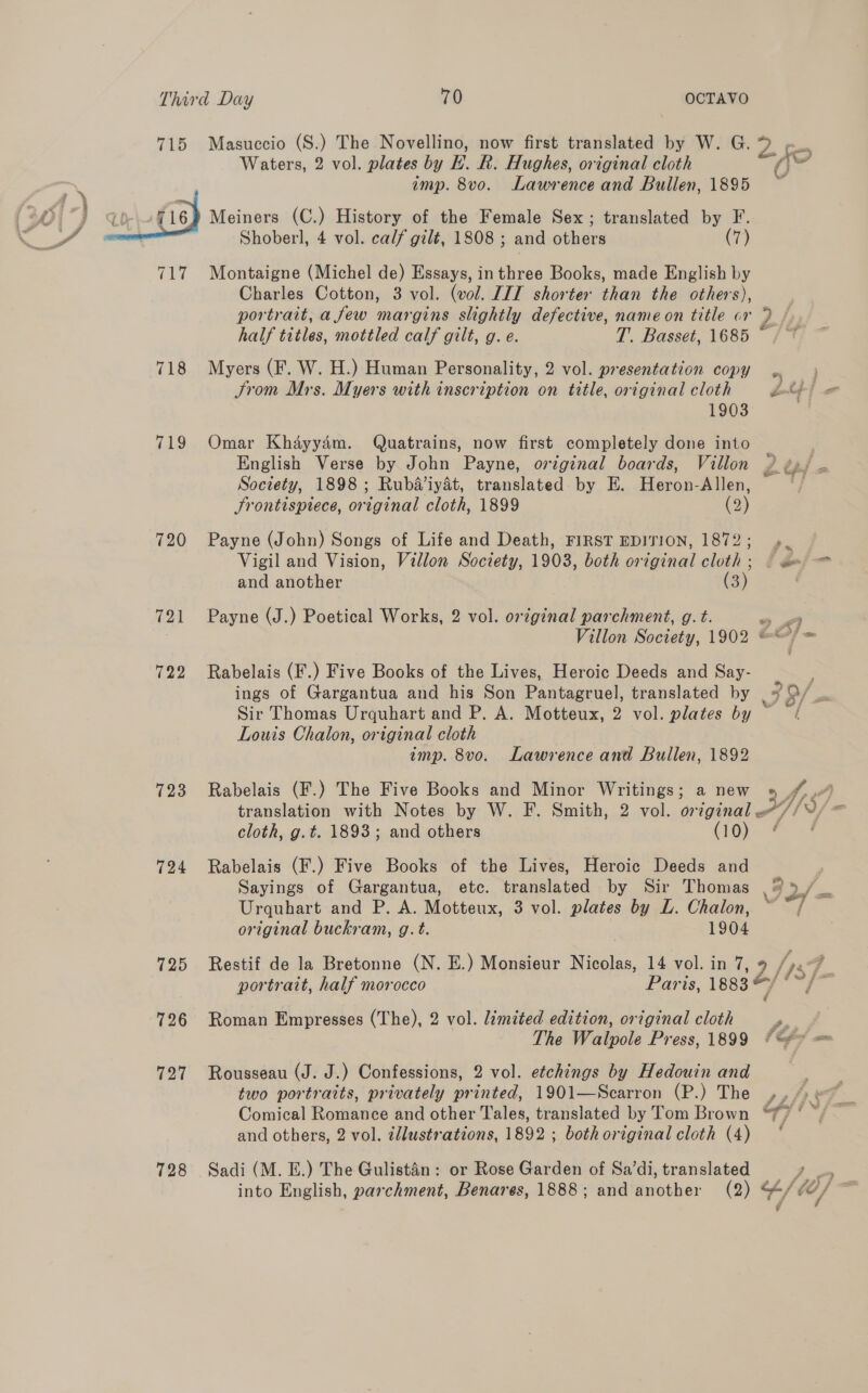 718 pe) 720 721 722 723 724 725 726 727 728 Waters, 2 vol. plates by EH. R. Hughes, original cloth imp. 8vo. Lawrence and Bullen, 1895 Meiners (C.) History of the Female Sex; translated by F. Shoberl, 4 vol. calf gilt, 1808 ; and others (7) Montaigne (Michel de) Essays, in three Books, made English by Charles Cotton, 3 vol. (vol. IIT shorter than the others), portrait, afew margins slightly defective, name on title or half titles, mottled calf gilt, g. e. T. Basset, 1685 Myers (F. W. H.) Human Personality, 2 vol. presentation copy Jrom Mrs. Myers with inscription on title, original cloth 1903 Omar Khayyam. Quatrains, now first completely done into > | & Society, 1898; Rubaiyat, translated by E. Heron-Allen, Frontispiece, original cloth, 1899 (2) Payne (John) Songs of Life and Death, FIRST EDITION, 1872 ; Vigil and Vision, Villon Society, 1903, both original cloth ; and another (3) Payne (J.) Poetical Works, 2 vol. original parchment, g. t. Villon Society, 1902 Rabelais (F.) Five Books of the Lives, Heroic Deeds and Say- ings of Gargantua and his Son Pantagruel, translated by Sir Thomas Urquhart and P. A. Motteux, 2 vol. plates by * Louis Chalon, or iginal cloth imp. 8vo. Lawrence antl Bullen, 1892 Rabelais (F.) The Five Books and Minor Writings; a new cloth, g.t. 1893; and others (10) Rabelais (F.) Five Books of the Lives, Heroic Deeds and Sayings of Gargantua, etc. translated by Sir Thomas Urquhart and P. A. Motteux, 3 vol. plates by L. Chalon, original buckram, g.t. 1904 *} en 4 a; 4 portrait, half morocco Roman Empresses (The), 2 vol. limited edition, original cloth The Walpole Press, 1899 Rousseau (J. J.) Confessions, 2 vol. etchings by Hedouin and two portraits, privately printed, 1901—Scarron (P.) The Comical Romance and other Tales, translated by Tom Brown and others, 2 vol. ¢dlustrations, 1892 ; both original cloth (4) Sadi (M. E.) The Gulistan: or Rose Garden of Sa’di, translated P 4 IS a
