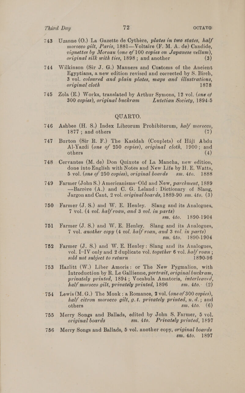 743 744 745 746 T47 748 749 750 751 752 753 154 Uzanne (O.) La Gazette de Cythére, plates in two states, half morocco gilt, Paris, 1881—Voltaire (F. M. A. de) Candide, vignettes by Moreau (one of 100 copies on Japanese vellum), original silk with ties, 1898; and another (3) Wilkinson (Sir J. G.) Manners and Customs of the Ancient Egyptians, a new edition revised and corrected by S. Birch, 3 vol. coloured and plain plates, maps and illustrations, original cloth 1878 Zola (E.) Works, translated by Arthur Symons, 12 vol. (one of 300 copies), original buckram Lutetian Society, 1894-5 QUARTO. Ashbee (H. S.) Index Librorum Prohibitorum, half morocco, 1877 ; and others (7) Burton (Sir R. F.) The Kasidah (Couplets) of Haji Abdu Al-Yazdi (one of 250 copies), original cloth, 1900; and others (4) Cervantes (M. de) Don Quixote of La Mancha, new edition, done into English with Notes and New Life by H. E. Watts, 5 vol. (one of 250 copies), original boards sm. 4to. 1888 Farmer (John S.) Americanisms—Old and New, parchment, 1889 —Barrére (A.) and C. G. Leland: Dictionary of Slang, Jargon and Cant, 2 vol. orginal boards, 1889-90 sm. 4to. (3) Farmer (J. S.) and W. E. Henley. Slang and its Analogues, 7 vol. (4 vol. halfroan, and 3 vol. in parts) sm. 4to. 1890-1904 Farmer (J. S.) and.W. E. Henley. Slang and its Analogues, 7 vol. another copy (4 vol. half roan, and 3 vol. in parts) sm. 4to. 1890-1904 Farmer (J. S.) and W. E. Henley: Slang and its Analogues, vol. I-IV only and 2 duplicate vol. together 6 vol. half roan ; sold not subject to return 1890-96 Hazlitt (W.) Liber Amoris: or The New Pygmalion, with Introduction by R. Le Gallienne, portrazrt, original buckram, privately printed, 1894; Vocabula Amatoria, interleaved, half morocco gilt, privately printed, 1896 sm. 4to.: (2) Lewis(M.G.) The Monk: a Romance, 2 vol. (one 0f 300 copies), half citron morocco gilt, g.t. privately printed, n.d.; and others sm. 4to. (6) Merry Songs and Ballads, edited by John S. Farmer, 5 vol. original boards sm. 4to. Privately printed, 1897 Merry Songs and Ballads, 5 vol. another copy, original boards