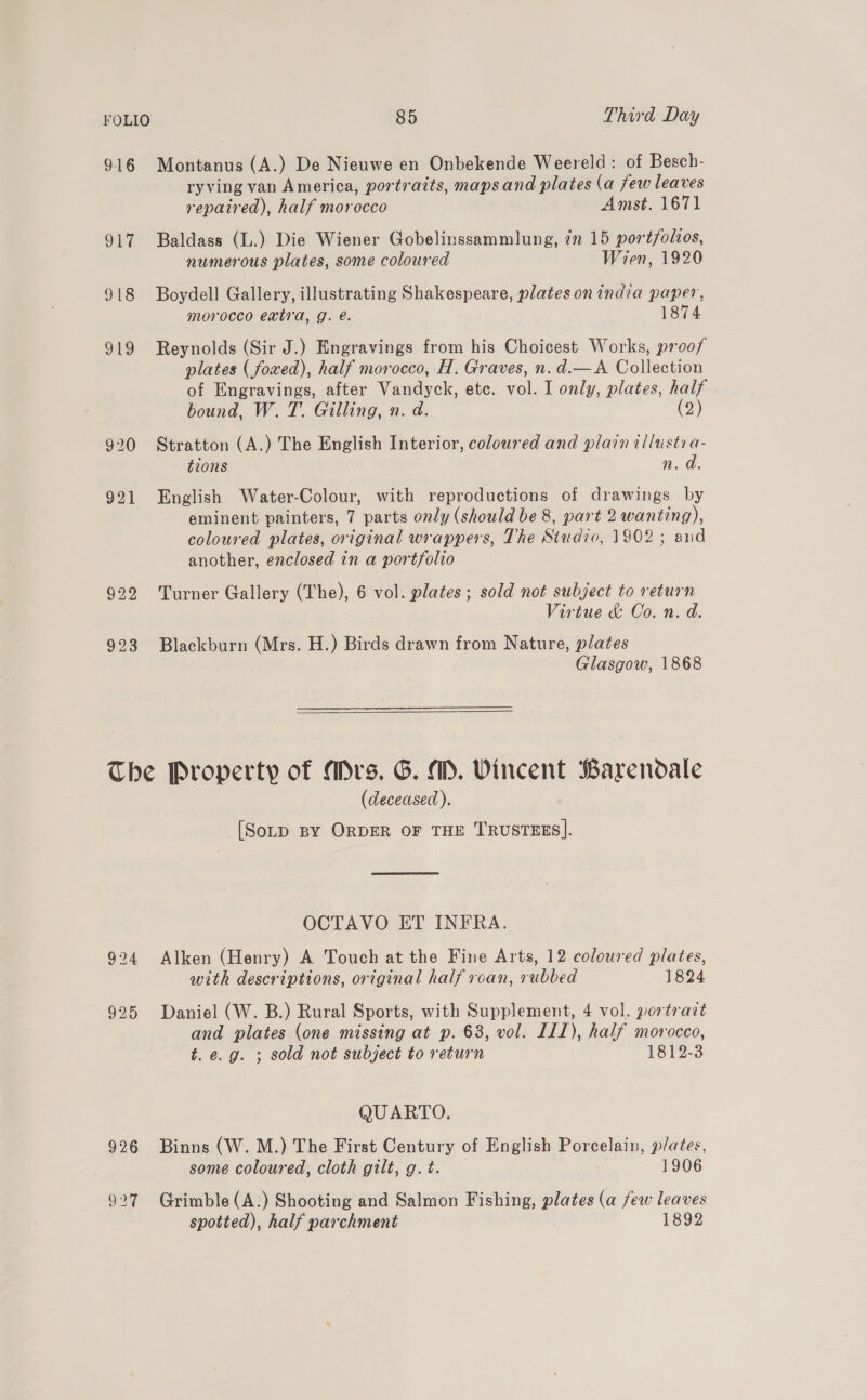 FOLIO 916 917 218 919 920 921 922 923 85 Third Day Montanus (A.) De Nieuwe en Onbekende Weereld: of Besch- ryving van America, portraits, mapsand plates (a few leaves repaired), half morocco Amst. 1671 Baldass (L.) Die Wiener Gobelinssammlung, 7 15 portfolios, numerous plates, some coloured Wien, 1920 Boydell Gallery, illustrating Shakespeare, plates on india paper, morocco extra, g. é. 1874 Reynolds (Sir J.) Engravings from his Choicest Works, proof plates ( foxed), half morocco, H. Graves, n. d.—A Collection of Engravings, after Vandyck, etc. vol. I only, plates, half bound, W. T. Gilling, n. d. (2) Stratton (A.) The English Interior, coloured and plain illustia- tions n. da. English Water-Colour, with reproductions of drawings by eminent painters, 7 parts only (should be 8, part 2 wanting), coloured plates, original wrappers, The Studio, 1902; and another, enclosed in a portfolio Turner Gallery (The), 6 vol. plates ; sold not subject to return Virtue &amp; Co. n. d. Blackburn (Mrs. H.) Birds drawn from Nature, plates Glasgow, 1868 (deceased). [SouD BY ORDER OF THE TRUSTEES]. OCTAVO ET INFRA. Alken (Henry) A Touch at the Fine Arts, 12 coloured plates, with descriptions, original half roan, rubbed 1824 Daniel (W. B.) Rural Sports, with Supplement, 4 vol. portract and plates (one missing at p. 63, vol. III), half morocco, t. e.g. ; sold not subject to return 1812-3 QUARTO. Binns (W. M.) The First Century of English Porcelain, p/ates, some coloured, cloth gilt, g. t. 1906 Grimble (A.) Shooting and Salmon Fishing, plates (a few leaves spotted), half parchment 1892