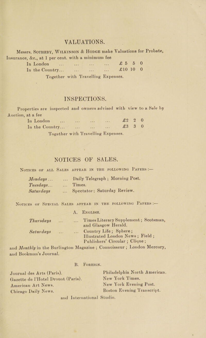 VALUATIONS. Messrs. SOTHEBY, WILKINSON &amp; HopGE make Valuations for Probate, Insurance, &amp;c., at 1 per cent. with a minimum fee In London =e a. aire Pass Looe, o -0 In the Country... £10 10 0O Together with Travelling Expenses. INSPECTIONS. Properties are inspected and owners advised with view to a Sale by Auction, at a fee In London de “ is Mi £o7- 2 0 In the Country... Aa net = £3: -o =O Together with Travelling Expenses. NOTICES OF SALES. NorTicES OF ALL SALES APPEAR IN THE FOLLOWING PAPERS :— Mondays ... ... Daily Telegraph ; Morning Post. Tuesdays... ... Times. Saturdays ... Spectator; Saturday Review. Novices oF SPECIAL SALES APPEAR IN THE FOLLOWING PAPERS :— A. ENGLISH. Thursdays... _.. Limes Literary Supplement ; Scotsman, and Glasgow Herald. Saturdays... ... Country Life; Sphere ; Illustrated London News ; Field ; Publishers’ Circular ; Clique ; and Monthly in the Burlington Magazine ; Connoisseur ; London Mercury, and Bookman’s Journal. B. ForeEIen. Journal des Arts (Paris). Philadelphia North American. Gazette de Hotel Drouot (Paris). New York Times. American Art News. New York Evening Post. Chicago Daily News. Boston Evening ‘Transcript. and International Studio.