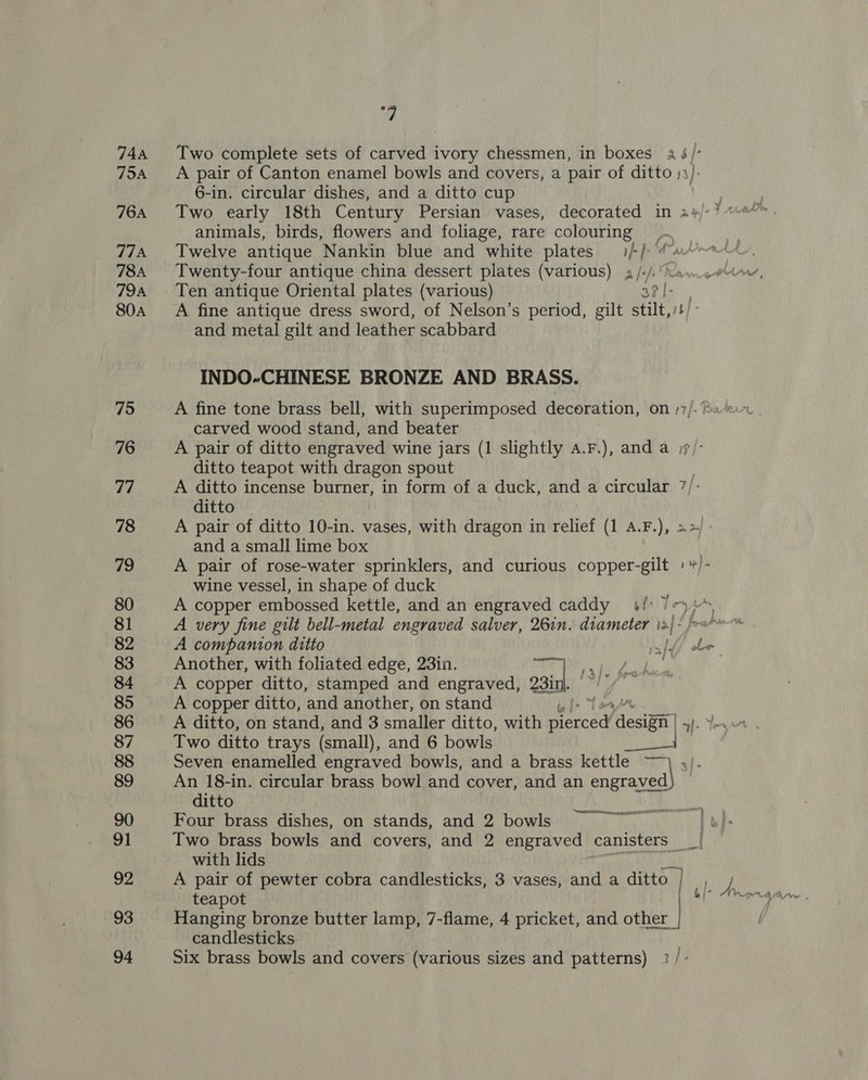 744 Two complete sets of carved ivory chessmen, in boxes a 5/- 754 A pair of Canton enamel bowls and covers, a pair of ditto ): ): 6-in. circular dishes, and a ditto cup 764 Two early 18th Century Persian vases, decorated in 2¥/-% animals, birds, flowers and foliage, rare colouring 774 Twelve antique Nankin blue and white plates i/-/- “4 784A Twenty-four antique china dessert plates (various) a /-/- avn Pin, 794 Ten antique Oriental plates (various) co phe 80a A fine antique dress sword, of Nelson’s period, gilt stilt, i] and metal gilt and leather scabbard INDO-CHINESE BRONZE AND BRASS. 19 A fine tone brass bell, with superimposed decoration, on )7/-«e.- carved wood stand, and beater 76 A pair of ditto engraved wine jars (1 slightly a.F.), and a i7/- ditto teapot with dragon spout 77 A ditto incense burner, in form of a duck, and a circular 7/ ditto 78 A pair of ditto 10-in. vases, with dragon in relief (1 A.F.), &gt;&gt;/ and a small lime box 79 A pair of rose-water sprinklers, and curious copper-gilt + »)- wine vessel, in shape of duck 80 A copper embossed kettle, and an engraved caddy 4/: 7 81 A very fine gilt bell-metal engraved salver, 26in. diameter 12) - /&gt;s*™ 82 A companion ditto ay f i 83 Another, with foliated edge, 23in. in). s | 84 A copper ditto, stamped and engraved, 231 85 A copper ditto, and another, on stand | 86 A ditto, on stand, and 3 smaller ditto, with eieed estan | I- 87 Two ditto trays (small), and 6 bowls 88 Seven enamelled engraved bowls, and a brass kettle ~~ 4). 89 An 18-in. circular brass bowl and cover, and an meee) ditto 90 Four brass dishes, on stands, and 2 bowls te le 91 Two brass bowls and covers, and 2 engraved canisters _ a with lids 92 A pair of pewter cobra candlesticks, 3 vases, and a ditto | Bey teapot die aa 93 Hanging bronze butter lamp, 7-flame, 4 pricket, and other | candlesticks . . . j 94 Six brass bowls and covers (various sizes and patterns) 3 /-