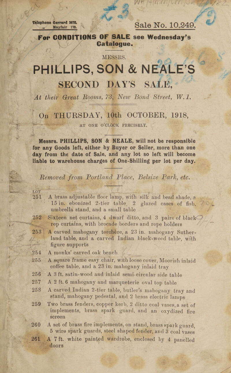   oF te AS A a \ | a4 Be ; fe, 7 en ae Sale No. 10.249. “™ : For CONDITIONS OF SALE see Wednesday's e eS Zar Catalogue. ae or oi ? | Lf sees -_ a7 _ MESSRS. if PHILLIPS, SON &amp; NEALE’ S bcs BOND DAY'S SALE, - treat Rooms, is le Bond Street, W.1.       OP Boe zn i, OCTOBER, 1918, &gt; AT ONE ‘O'CLOCK PRECISELY,    _ Messrs. PHILLIPS, SON &amp; NEALE, will not be responsible for any Goods left, either by Buyer or Seller, more than one day from the date of Sale, and any lot so left will become liable to warehouse ehanges § 4 pmesbilling per lot. per day. oS  Liemoved from J Portland Place, Belsize Bark, etc.   Lor 281 -A brass Siar floor jJamp, with ‘aille and bead shade, Picsigetded -15in. ebonized 2-tier table, 2 glazed canes. of fish, #05 umbrella stand, and a small table 1   a Sixteen net curtains, 4 dwarf ditto, and 3 pairs a ae 7 rep curtains, with brocade borders and rope holders carved mahogany torchére, a 23 in. mahogany Suther- £E° land table, and a carved Indian black- wood table, with ia? ~~~ figure supports ~~» 954 A monks’ carved oak bench /255 =A square frame easy chair, with loose cover, Ni coreh inlaid coffee table, and a 23 in. mahogany inlaid tray 256 -A 3 ft. satin-wood and inlaid semi-circular side table 257 A 2 ft.6 mahogany and marqueterie oval top table 258 A carved Indian 2-tier table, butler’s mahogany tray and stand, mahogany pedestal, and 2 brass electric Jamps 259 Two brass fenders, copper kerb, 2 ditto coal vases,a set of implements, brass spark guard, and an oxydized fire screen 260 A set of brass fire implements, on stand, bre ass spark guard, cid «5 wire apek puards, Sigel eas fender, and 3 coal vases 
