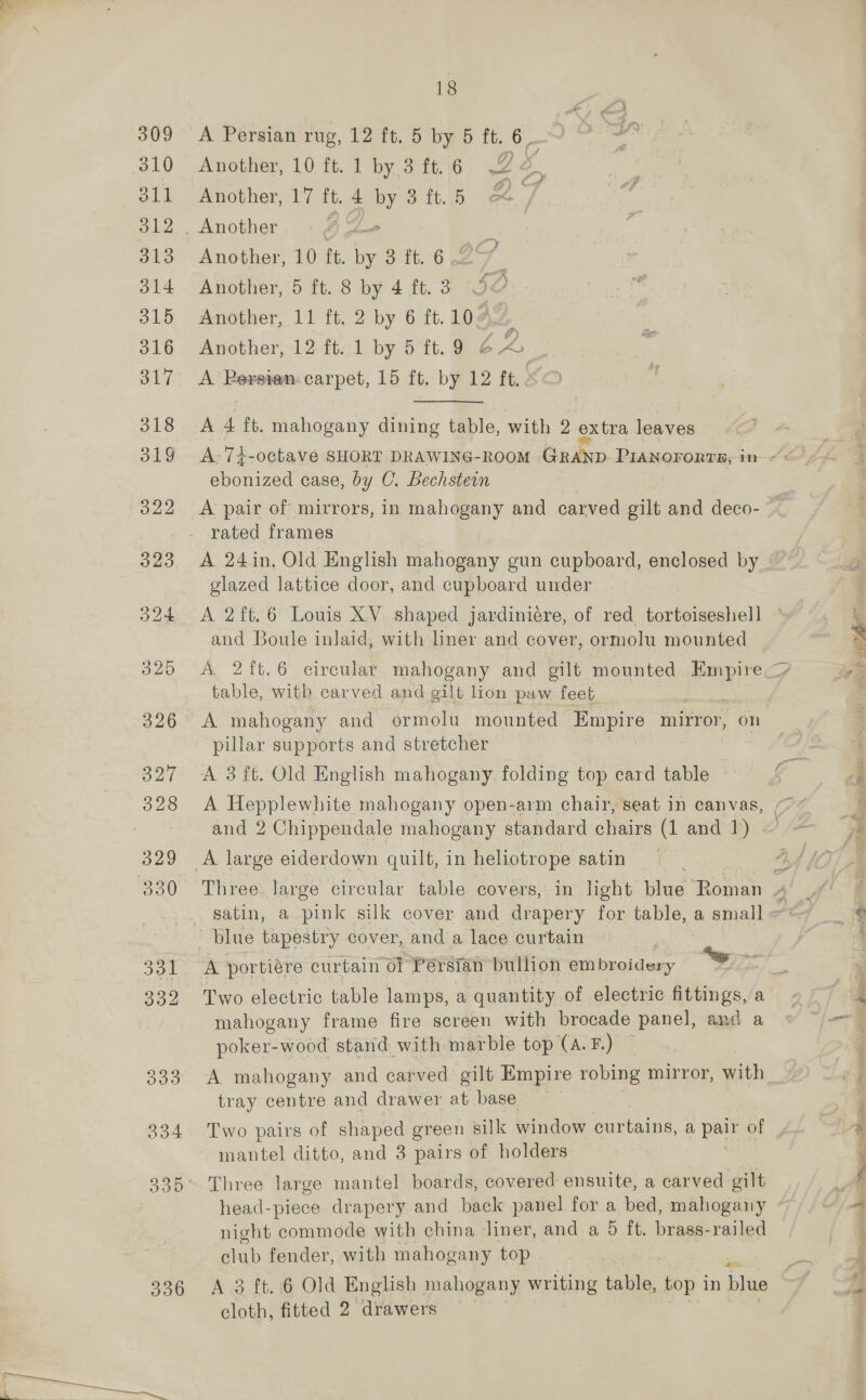 396 18 Another, 12 ft. 1 by 5 ft. 9 EA,  A-7+-octave SHORT DRAWING-RooM GRAND PiaANororts, in ~&lt; ebonized case, by C. Bechstein A pair of mirrors, in mahogany and carved gilt and deco- A 24in. Old English aahoeeny gun cupboard, enclosed by glazed lattice door, and cupboard under A 2ft.6 Louis XV shaped jardiniére, of red tortoiseshell i and Boule inlaid, with liner and cover, ormolu mounted “ A. 2ft.6 circular mahogany and gilt mounted Empire. we table, with carved and gilt lion paw feet : A mahogany and ormolu mounted Empire mirror, on pillar supports and stretcher A 3 ft, Old English mahogany folding top card table = A Hepplewhite mahogany open-arm chair, seat in canvas, O74 and 2 Chippendale mahogany standard chairs (1 and 1) — Three large circular table covers, in light blue Rone ee satin, a pink silk cover and drapery for table,a small~7“~ _ © A portiére curtain ol ‘Persian bulhoh em broidery es ; mahogany frame fire screen with brocade panel, and a - poker-wood stand with marble top (A.F.) ~ A mahogany and carved gilt Empire robing mirror, with tray centre and drawer at base Two pairs of shaped green silk window curtains, a, pair of 2 mantel ditto, and 3 pairs of holders ‘ ~ Three large mantel boards, covered ensuite, a carved gilt f f head-piece drapery and back panel for a bed, mahogany | oe night commode with china liner, and a 5 it. aaa railed club fender, with mahogany top i A 3 ft. 6 Old English mahogany writing table, top in blue ‘ cloth, fitted 2 drawers