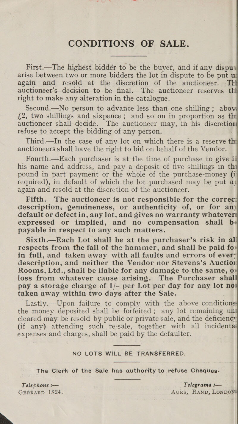  CONDITIONS OF SALE.                  First.—The highest bidder to be the buyer, and if any disput} again and resold at the discretion of the auctioneer. Th} auctioneer’s. decision to be final. The auctioneer reserves thi right to make any alteration in the catalogue. | Second.—No person to advance less than one shilling; abow £2, two shillings and sixpence ; and so on in proportion as thy} auctioneer shall decide. The auctioneer may, in his discretiont refuse to accept the bidding of any person. | Third.—In the case of any lot on which there is a reserve thy auctioneers shall have the right to bid on behalf of the Vendor. | Fourth.—Each purchaser is at the time of purchase to give ig his name and address, and pay a deposit of five shillings in thy pound in part payment or the whole of the purchase-money (1} required), in default of which the lot purchased may be put wi again and resold at the discretion of the auctioneer. : Fifth.—The auctioneer is not responsible for the corre description, genuineness, or authenticity of, or for an) default or defect in, any lot, and gives no warranty whatever expressed or implied, and no compensation shall b payable in respect to any such matters. Sixth.—Each Lot shall be at the purchaser’s risk in al respects from the fall of the hammer, and shall be paid fo» in full, and taken away with all faults and errors of every description, and neither the Vendor nor Stevens’s Auctiol Rooms, Ltd., shall be liable for any damage to the same, 0» loss from whatever cause arising. The Purchaser shall pay a storage charge of 1/— per Lot per day for any lot nos taken away within two days after the Sale. Lastly.—Upon failure to comply with the above conditions: the money deposited shall be forfeited; any lot remaining uni cleared may be resold by public or private sale, and the deficiency (if any) attending such re-sale, together with all incidenta expenses and charges, shall be paid by the defaulter. NO LOTS WILL BE TRANSFERRED. The Clerk of the Sale has authority to refuse Cheques. Telephone :— Telegrams t— GERRARD 1824. AUKS, RAND, LONDO