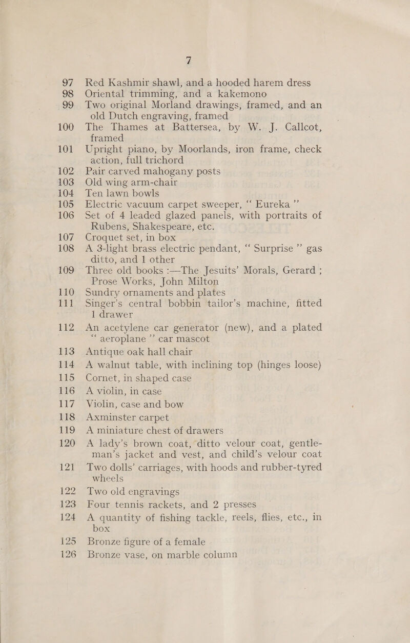 Red Kashmir shawl, and a hooded harem dress Oriental trimming, and a kakemono Two original Morland drawings, framed, and an old Dutch engraving, framed The Thames at Battersea, by W. J. Callcot, framed Upright piano, by Moorlands, iron frame, check action, full trichord Pair carved mahogany posts Old wing arm-chair Ten lawn bowls Electric vacuum carpet sweeper, “ Eureka.”’ Set of 4 leaded glazed panels, with portraits of Rubens, Shakespeare, etc. Croquet set, in box A 3-light brass electric pendant, “‘ Surprise ”’ gas ditto, and 1 other Three old books :—The Jesuits’ Morals, Gerard ; Prose Works, John Milton Sundry ornaments and plates Singer’s central bobbin tailor’s machine, fitted 1 drawer An acetylene car generator (new), and a plated “ aeroplane ”’ car mascot Antique oak hall chair A walnut table, with inclining top (hinges loose) Cornet, in shaped case A violin, in case Violin, case and bow Axminster carpet A miniature chest of drawers A lady’s brown coat, ditto velour coat, gentle- man’s jacket and vest, and child’s velour coat Two dolls’ carriages, with hoods and rubber-tyred wheels Two old engravings Four tennis rackets, and 2 presses A quantity of fishing tackle, reels, flies, etc., in box Bronze figure of a female Bronze vase, on marble column