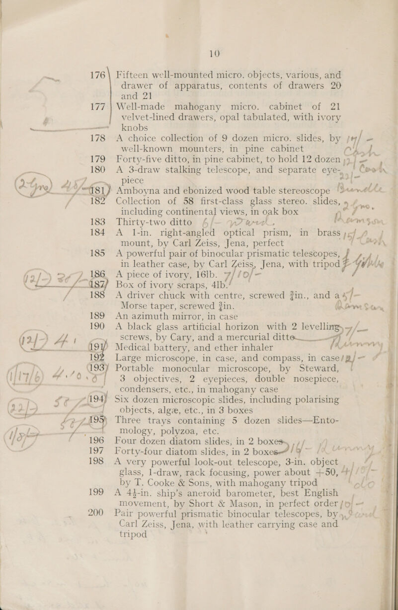 Fifteen well-mounted micro. objects, various, and drawer of apparatus, contents of drawers 20 and 21 Well-made mahogany micro. cabinet of 21 velvet-lined drawers, opal tabulated, with ivory knobs A choice collection of 9 dozen micro. slides, by , / - well-known mounters, in pine cabinet ye / Forty-five ditto, in pine cabinet, to hold 12 dozen ;- +845 A 3-draw stalking telescope, and separate eyes, | Coot piece a a Amboyna and ebonized wood table stereoscope |9**™ Collection of 58 first-class glass stereo. slides, » / including continental views, in oak box ne Thirty-two ditto 4/- a7, OLAS A l-in. right-angled soeiear prism, in brass My mount, by Carl Zeiss, Jena, perfect in leather case, by Carl Zeiss, Jena, with tripod A piece of ivory, 16lb. 7/ 10j- Box of ivory scraps, 4Ib./ | A driver chuck with centre, screwed 2in., and a j- An azimuth mirror, in case A black glass artificial horizon with 2 ae), g/ aa screws, by Cary, and a mercurial ditte___ a Large microscope, in case, and compass, in case/ a) - 3 objectives ‘eyepieces, “doubic™ Nosepicc., condensers, etc., in mahogany case Six dozen microscopic slides, including polarising objects, alga, etc., in 3 boxes Three trays containing 5 dozen slides—Ento- mology, polyzoa, etc. Four dozen diatom slides, in 2 boxes» M4 18 S| Forty-four diatom slides, in 2 box IY: (WDE A very powerful look-out telescope, 3-in. object | / glass, 1-draw, rack focusing, power about +50, 4} by T. Cooke &amp; Sons, with mahogany tripod A 44-in. ship’s aneroid barometer, best English movement, by Short &amp; Mason, in perfect order/© Pair powerful prismatic binocular telescopes, by» Carl Zeiss, Jena, with leather carrying case and tripod  oy nen pene ome “