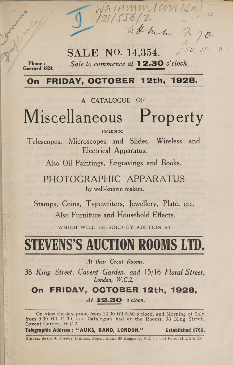   | | 4     Ri ERATE IMT eee rei A Te 8 con nee ge EON _ a &gt; JH / SE /Z a. : oe A: SALE NO. 14,354. esx Phone : Sale to commence at 12.30 o'clock. Gerrard 1824. AS SL IS On FRIDAY, OCTOBER 412th, 1928. A CATALOGUE OF Miscellaneous Property INCLUDING Telescopes, Microscopes and Slides, Wireless and Electrical Apparatus. Also Oil Paintings, Engravings and Books. PHOTOGRAPHIC APPARATUS by well-known makers. Stamps, Coins, Typewriters, Jewellery, Plate, etc. Also Furniture and Household Effects. WHICH WILL BE SOLD BY AUCTION AT STEVENS’S AUCTION ROOMS LTD. At their Great Rooms, 38 King Street, Covent Garden, and 15/16 Floral Street, London, W.C.2, On FRIDAY, OCTOBER 12th, 1928, At 12.30 o'clock. On view theday prior, from 12.30 till 5.30 o’clock, and Morning of Sale from 9.30 till 11.30, and Catalogues had at the Rooms, 38 King Street, Covent Garden, W.C.2. Telegraphic Address : ‘‘AUKS, RAND, LONDOR.”’ Established 1760. Rivovz, SuitH &amp; Durrus, Printers, Regent House 89 Kingsway, W.C.2 ; and Forest Hill, S.E.23.