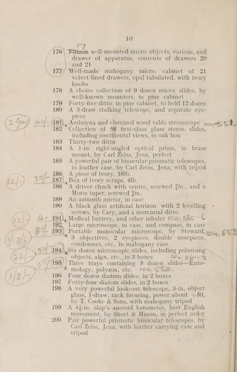  I 176 \ Fitteen well-mounted micro. objects, various, and drawer of apparatus, contents of drawers 20 and 21 velvet-lned drawers, opal tabulated, with ivory knobs 178 &lt;A choice collection of 9 dozen micro. slides, by well-known mounters, in pine cabinet 179 Forty-five ditto, in pine cabinet, to hold 12 dozen 180 A 3-draw stalking telescope, and separate eye- piece 182 Collection of 58 first-class glass stereo. slides, including continental views, in oak box 183 Thirty-two ditto 184 A 1-in.. right-angled optical prism, in brass mount, by Carl Zeiss, ‘Jena, periect 185 A powerful pair of binocular prismatic telescopes, in leather case, by Carl Zeiss, Jena, with tripod 186, A piece of ivory, 16lb. 188 “A driver chuck with centre, screwed #in., and a Morse taper, screwed #in. 189 An azimuth mirror, in case 190 A black glass artificial horizon with 2 levelling . screws, by Cary, and a mercurial ditto , 191 dy Medical battery, and ether inhaler (0/4, 566 =( 192. “Large microscope, in case, and compass, in case 193) Portable monocular microscope, by Steward, je 3 objectives, &lt;2 “evepietes, compile meehpiegs ~ condensers, etc., in mahogany case &lt;n any Padinserboeeeee * mology, polyzoa, etc. 196 Four dozen diatom slides, in 2 boxes 197 Forty-four diatom slides, in 2 boxes 198 A very powerful look-out telescope, 3-in. object glass, 1-draw, rack focusing, power about +50, by T. Cooke &amp; Sons, with mahogany tripod 199 A 44-in. ship’s aneroid barometer, best English movement, by Short &amp; Mason, in perfect order 200 Pair powerful prismatic binocular telescopes, by Carl Zeiss, Jena, with leather carrying case and tripod