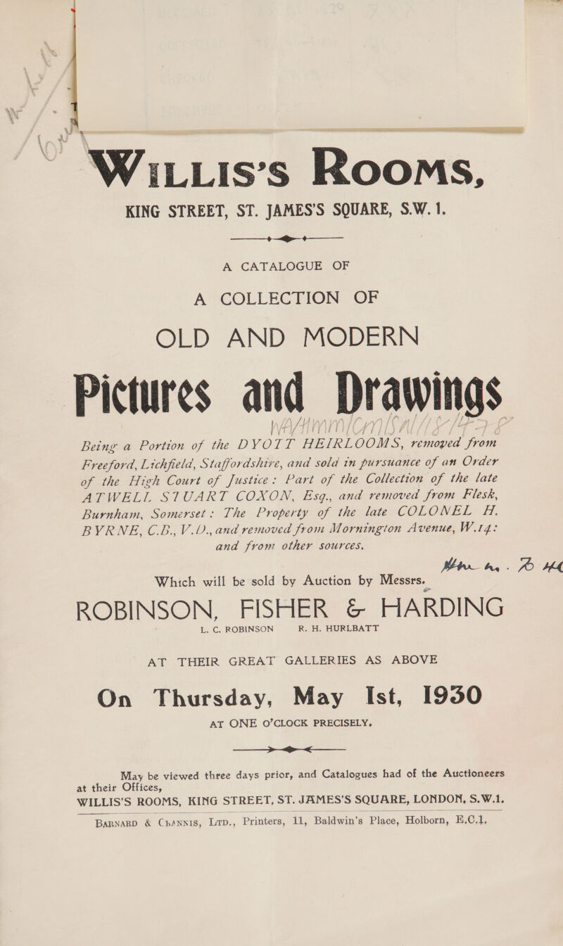   WiLLis’s Rooms, KING STREET, ST. JAMES’S SQUARE, S.W. 1.  A CATALOGUE OF A COLLECTION OF OLD AND MODERN Pictures and Drawings Being a Portion of the DYOIT HEIRLOOMS ; aad aan Freeford, Lichfield, Staffordshire, and sola in pursuance of an Order of the High Court of Justice: Part of the Collection of the late ATWELL STUART COXON, Esq., and removed from Filesk, Burnham, Somerset: The Property of the late COLONEL H. BYRNE, C.B.,V.U., and removed from Mornington Avenue, W.14: ana from other sources. | 7 Bren, © 14 Which will be sold by Auction by Messrs. | ROBINSON, FISHER &amp; HARDING L. C. ROBINSON R. H. HURLBATT  AT THEIR GREAT GALLERIES AS ABOVE On Thursday, May Ist, 1930 AT ONE O’CLOCK PRECISELY,  May be viewed three days prior, and Catalogues had of the Auctioneers at their Offices, WILLIS’S ROOMS, KING STREET, ST. JAMES’ S SQUARE, LONDON, S.W.1.  