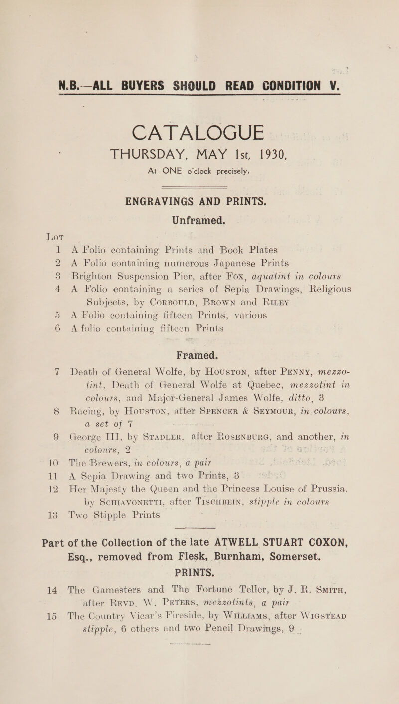 Be Co bo OT Od =a 6) We) CATALOGUE THURSDAY, MAY Ist, 1930, At ONE o'clock precisely,  ENGRAVINGS AND PRINTS. Unframed. A Folio containing numerous Japanese Prints Brighton Suspension Pier, after Fox, aquatint in colours A Folio containing a series of Sepia Drawings, Religious Subjects, by CorsouLp, Brown and Rimey A Folio containing fifteen Prints, various A folio containing fifteen Prints Framed. Death of General Wolfe, by Houston, after PENNY, mezzo- tint, Death of General Wolfe at Quebec, mezzotint in colours, and Major-General James Wolfe, ditto, 8 Racing, by Houston, after SPENCER &amp; SEYMOUR, in colours, a sey of 7 ~ George III, by Srapuer, ee ROSENBURG, and ESO, in colours, 2 ra &amp; The Brewers, in colours, a pair A Sepia Drawing and two Prints, 8 Her Majesty the Queen and the Princess Louise of Prussia, by Scuiavonetti, after TiscuBern, stipple in colours Two Stipple Prints : 14 15 Esq., removed from Flesk, Burnham, Somerset. PRINTS. The Gamesters and The Fortune Teller, by J. R. Surru, after Revp, W. Prerers, mezzotints, a pair The Country Vicar’s Fireside, by Wiittams, after WicsTEAD stipple, 6 others and two Pencil Drawings, 9 |