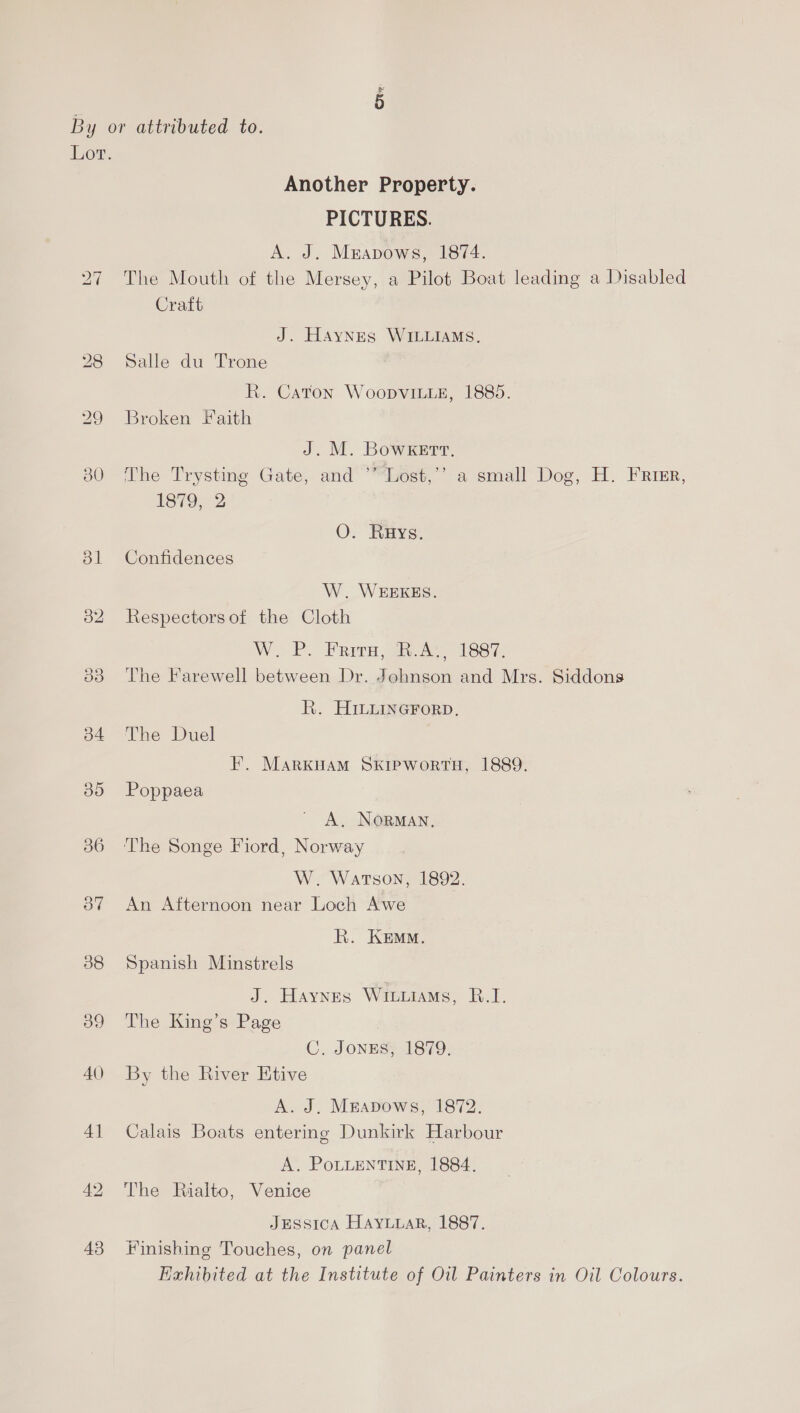 Ox By or attributed to. Lor. Another Property. PICTURES. A. J. Mrapows, 1874. 27 The Mouth of the Mersey, a Pilot Boat leading a Disabled Craft J. Haynes WILLIAMS. 28 Salle du Trone R. Caton WoopvitieE, 1885. 29 Broken Faith J. M. BowKkeErtrt, 30 The Trysting Gate, and ’’’Lost,’’ a small Dog, H. Frimr, 1879, 2 O. Rays. 831 Confidences W. WEEKES. 32 Respectorsof the Cloth WP. Prva iA 188i. 33 The Farewell between Dr. Johnson and Mrs. Siddons R. HILLineGForp, 34 The Duel FE. MARKHAM SKIPWORTH, 1889. 85 Poppaea A, NORMAN. 386 The Songe Fiord, Norway W. WATSON, 1892. 87 An Afternoon near Loch Awe R. Kem. 38 Spanish Minstrels J. Haynes Wituiams, B.I. 389 The King’s Page C. JongEs, 1879. 40 By the River Etive A. J. Meapows, 1872. 41 Calais Boats entering Dunkirk Harbour A. PoLLENTINE, 1884. 42 The Rialto, Venice JESSICA HAYLLAR, 1887. 43 Finishing Touches, on panel Exhibited at the Institute of Oil Painters in Oil Colours.