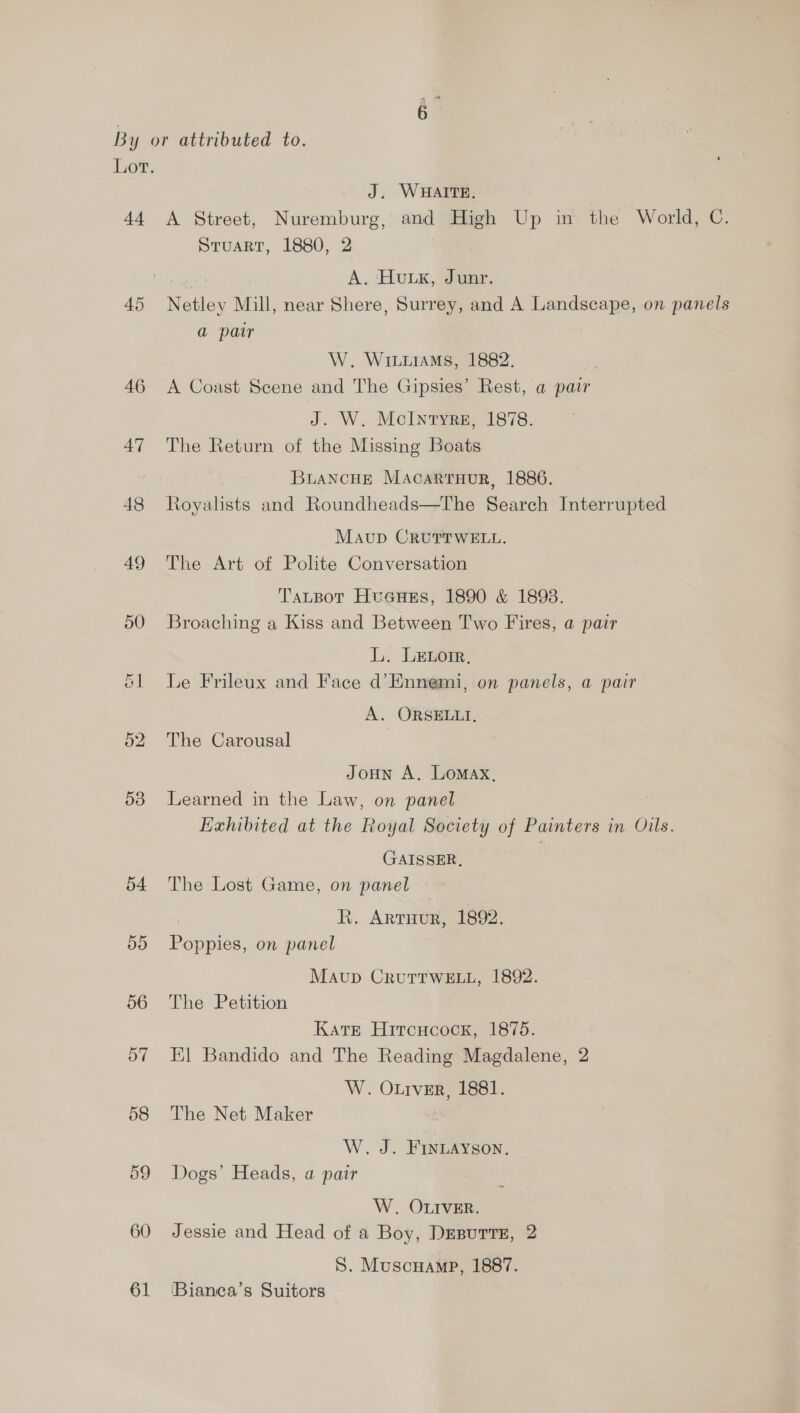 Lot. J. WHAITE. 44 A Street, Nuremburg, and High Up in the World, C. Stuart, 1880, 2 Bie re A. HULK, June, 45 Netley Mill, near Shere, Surrey, and A Landscape, on panels a patr W. WILLIAMS, 1882. 46 A Coast Scene and The Gipsies’ Rest, a pair J. W. McIntyre, 1878. 47 The Return of the Missing Boats BuANcHE MAcartrHuR, 1886. 48 Royalists and Roundheads—The Search Interrupted Mavup CRUTTWELL. 49 The Art of Polite Conversation TaLpot Hueues, 1890 &amp; 1893. 50 Broaching a Kiss and Between Two Fires, a pair L. Lenoir. 61 Le Frileux and Face d’Ennemi, on panels, a pair A. ORSELLI, 52. The Carousal Jonun A, Lomax, 538 Learned in the Law, on panel Exhibited at the Royal Society of Painters in Oils. GAISSER, 54 The Lost Game, on panel ; R, ARTHUR, 1892. 55 Poppies, on panel Mavup CrutTtwELu, 1892. 56 The Petition Kats Hitcucock, 1875. 57 Kl Bandido and The Reading Magdalene, 2 W. Otrver, 1881. 58 The Net Maker W. J. FINLAYSON, 59 Dogs’ Heads, a pair W. OLIVER. 60 Jessie and Head of a Boy, Desutte, 2 S. Muscuamp, 1887. 61 ‘Bianea’s Suitors