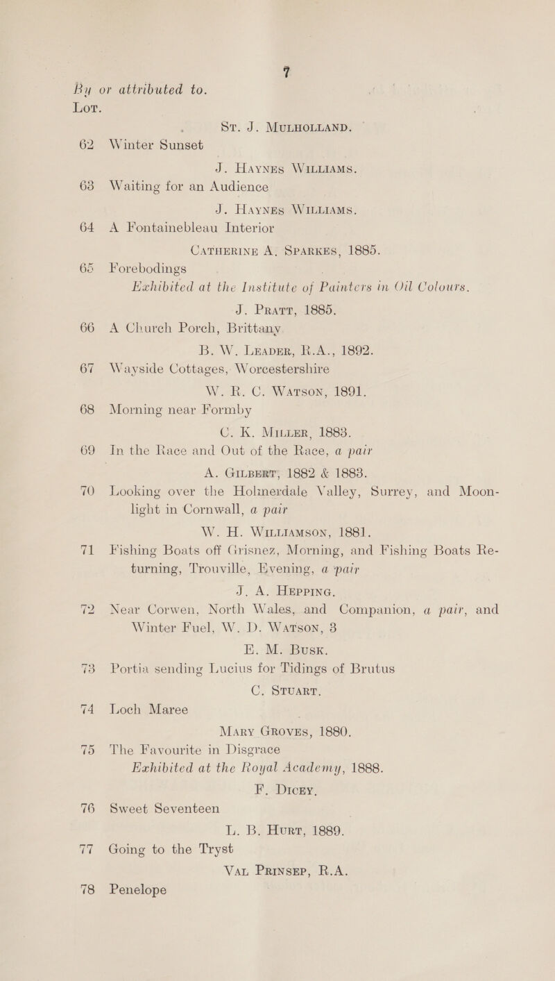 66 66 67 68 69 70 71 ~] RG) St. J. MULHOLLAND. ~ Winter Sunset J. Haynes WILLIAMS. Waiting for an Audience J. Haynes WILLIAMS. A Fontainebleau Interior CATHERINE A, SPARKES, 1885. Forebodings Hehibited at the Institute of Painters in Oil Colours. J. Pratr, 1885. A Church Porch, Brittany B. -W. LEaper, BA. 1802. Wayside Cottages, Worcestershire W. RK. C: Watson, 1891. Morning near Formby C. K. Miuier, 1883. A. GILBERT, 1882 &amp; 1888. Looking over the Holimerdale Valley, Surrey, and Moon- light in Cornwall, a pair W. H. Wiutamson, 1881. Fishing Boats off Grisnez, Morning, and Fishing Boats Re- turning, Trouville, Evening, a pair J. A. HEppPInG. Near Corwen, North Wales, and Companion, a pair, and Winter Fuel, W. D. Watson, 3 K. M. Busx. Portia sending Lucius for Tidings of Brutus C, Sruarr. Loch Maree Mary GRovEs, 1880. The Favourite in Disgrace Exhibited at the Royal Academy, 1888. F, Dicey, Sweet Seventeen | L. B. Hurt, 1889. Going to the Tryst Vat Prinsep, R.A. Penelope