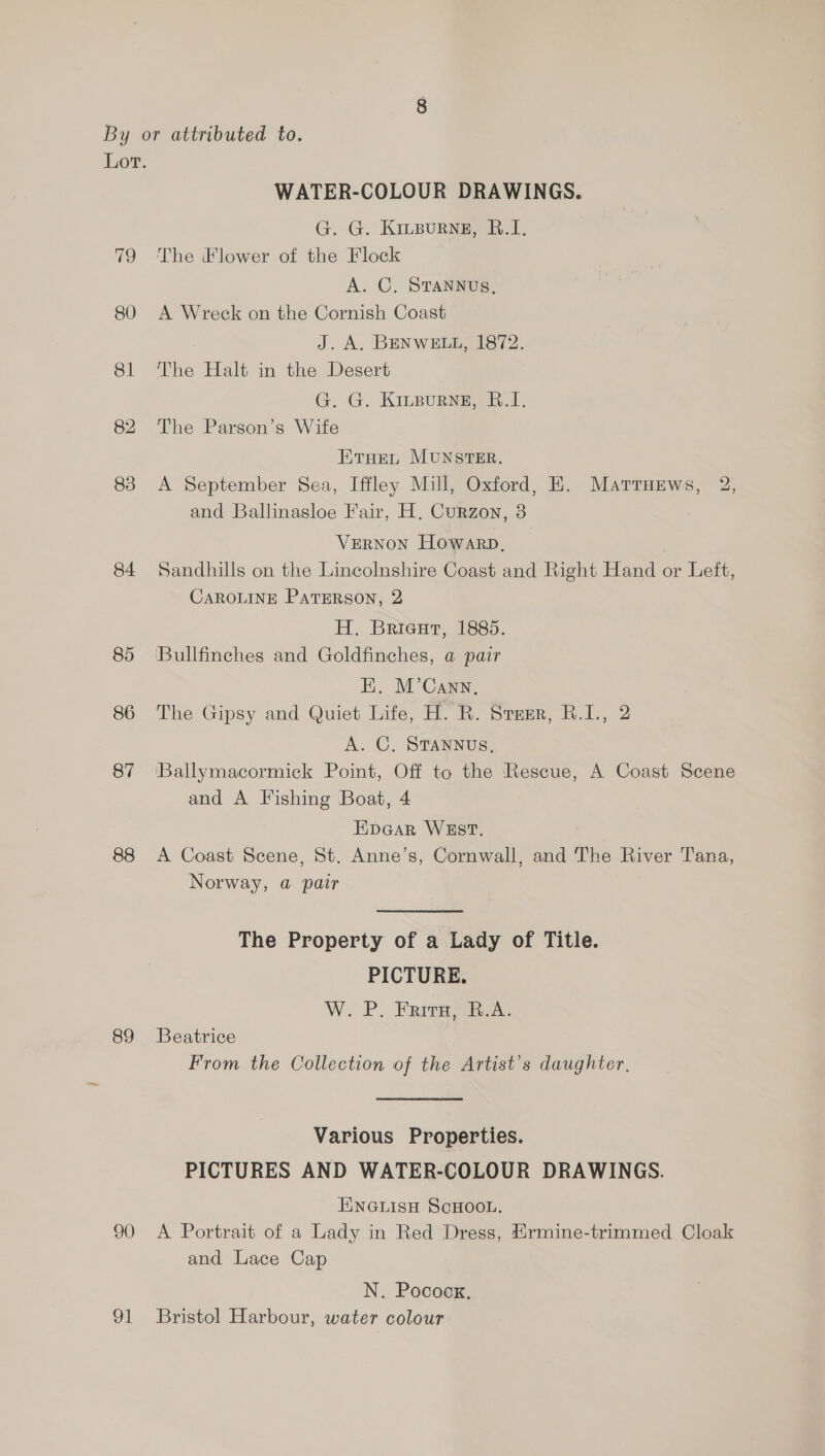 Lor. WATER-COLOUR DRAWINGS. G. G. KiLBuRNE, B.1I. 79 The Flower of the Flock A. C. STANNUS, 80 A Wreck on the Cornish Coast J. A. BENWELL, 1872. 81 The Halt in the Desert G. G. Kirpurse, B.1. 82 The Parson’s Wife ETHEL MUNSTER. 83 A September Sea, Iffley Mill, Oxford, KE. Mattuews, 2, and Ballinasloe Fair, H, Curzon, 3 VERNON Howarp, 84 Sandhills on the Lincolnshire Coast and Right Hand or Left, CAROLINE PaTERson, 2 H. Brieut, 1885. 85 Bullfinches and Goldfinches, @ pair E. M’Cann, 86 The Gipsy and Quiet Life, H. R. Sremr, R.I., 2 A. C, STANNUS, 87 Ballymacormick Point, Off to the Rescue, A Coast Scene and A Fishing Boat, 4 Eipcar WEST. 88 <A Coast Scene, St. Anne’s, Cornwall, and The River Tana, Norway, @ pair The Property of a Lady of Title. PICTURE. W. P. Frits, R.A. 89 Beatrice From the Collection of the Artist’s daughter, Various Properties. PICTURES AND WATER-COLOUR DRAWINGS. ENGLISH SCHOOL. 90 <A Portrait of a Lady in Red Dress, Hrmine-trimmed Cloak and Lace Cap N. Pocoox, 91 Bristol Harbour, water colour