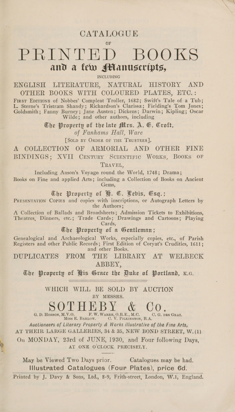 CATALOGUE PRINTED BOOKS and a tem *sHanuscripts, INCLUDING ENGLISH LITERATURE, NATURAL HISTORY AND OTHER BOOKS WITH COLOURED PLATES, ETC.: First Epirions of Nobbes’ Compleat Troller, 1682; Swift’s Tale of a Tub; L. Sterne’s Tristram Shandy; Richardson’s Clarissa; Fielding’s ‘Tom Jones; Goldsmith; Fanny Burney; Jane Austen; Dickens; Darwin; Kipling; Oscar Wilde; and other authors, including Che Property of the late Mrs. A. 6. Croft, of Fanhams Hall, Ware [SoLp BY ORDER OF THE TRUSTEES |. A COLLECTION OF ARMORIAL AND OTHER FINE BINDINGS; XVII Century ScIEnTIFIC Works, BooKs OF TRAVEL, Including Anson’s Voyage round the World, 1748; Drama; Books on Fine and applied Arts; including a Collection of Books on Ancient Gems, j Ghe Property of BH. ©. Lebis, Gsy.; _ PRESENTATION Copies and copies with inscriptions, or Autograph Letters by the Authors; A Collection of Ballads and Broadsheets; Admission Tickets to Exhibitions, Theatres, Dinners, etc.; Trade Cards; Drawings and Cartoons; Playing Cards, @he Property of a Gentleman; Genealogical and Archaeological Works, especially copies, etc., of Parish Registers and other Public Records; First Edition of Coryat’s Crudities, 1611; and other Books. DUPLICATES FROM THE LIBRARY AT WELBECK ABBEY, Ghe Property of His Grace the Duke of Portland, xc.   WHICH WILL BE SOLD BY AUCTION BY MESSRS. side Wma oA ae ee oem G. D. Hopson, M.V.O. F. W. WarR#, O.B.E., M.C. CO. G. DES GRAZ. Miss E. BARLOow. O. V. Piukineron, B.A. Auctioneers of Literary Property &amp; Works illustrative of the Fine Arts, AT THEIR LARGE GALLERIKS, 34 &amp; 35, NEW BOND STREET, W. (1) Y On MONDAY, 23rd of JUNE, 1930, and Four following Days, 0 AT ONE OCLOCK PRECISELY. os ~~ May be Viewed Two Days prior. Catalogues may be had. Illustrated Catalogues (Four Plates), price 6d. Printed by J. Davy &amp; Sons, Ltd., 8-9, Frith-street, London, W.1, England.   