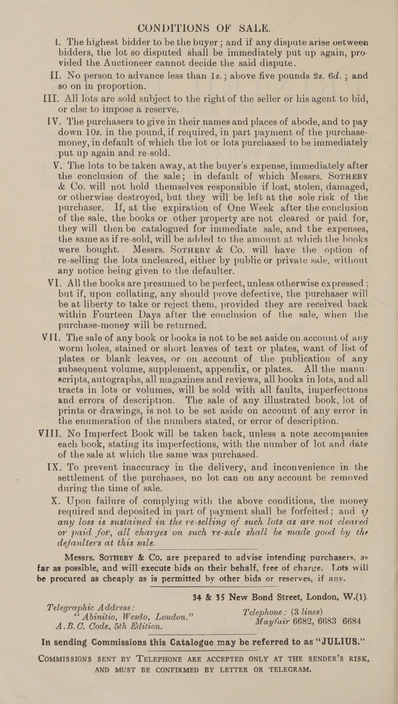 CONDITIONS OF SALE. {. The highest bidder to be the buyer ; and if any dispute arise vetween bidders, the lot so disputed shall be immediately put up again, pro- vided the Auctioneer cannot decide the said dispute. II.. No person to advance less than 1s.; above five pounds 2s. 6d. ; and so on in proportion. {II. All lots are sold subject to the right of the seller or his agent to bid, or else to impose a reserve. [V. ‘The purchasers to give in their names and places of abode, and to pay down 10s. in the pound, if required, in part payment of the purchase- money, in default of which the lot or lots purchased to be immediately ‘put up again and re-sold. VY. The lots to be taken away, at the buyer’s expense, immediately after the conclusion of the sale; in default of which Messrs. SorHEBY &amp; Co. will not hold themselves responsible if lost, stolen, damaged, or otherwise destroyed, but they will be left at the sole risk of the purchaser. If, at the expiration of One Week after the conclusion of the sale, the books or other property are not cleared or paid for, they will then be catalogued for immediate sale, and the expenses, the same as if re-sold, will be added to the amount at which the books were bought. Messrs. SorHespy &amp; Co. will have the option of re-selling the lots uncleared, either by public or private sale, without any notice being given to the defaulter. VI. All the books are presumed to be perfect, unless otherwise ex pressed ; but if, upon collating, any should prove defective, the purchaser will be at liberty to take or reject them, provided they are received back within Fourteen Days after the conclusion of the sale, when the purchase-money will be returned. VII. The sale of any book or books is not to be set aside on account of any worm holes, stained or short leaves of text or plates, want of list of. plates or blank leaves, or on account of the publication of any subsequent volume, supplement, appendix, or plates. All the manu- «cripts, autographs, all magazines and reviews, all books in lots, and all tracts in lots or volumes, will be sold with all faults, imperfections and errors of description. The sale of any illustrated book, lot of prints or drawings, is not to be set aside on account of any error in the enumeration of the numbers stated, or error of description. VIII. No Imperfect Book will be taken back, unless a note accompanies each book, stating its imperfections, with the number of lot and date of the sale at which the same was purchased. IX. To prevent inaccuracy in the delivery, and inconvenience in the settlement of the purchases, no lot can on any account be removed during the time of sale. X. Upon failure of complying with the above conditions, the money required and deposited in part of payment shall be forfeited; and 17 any loss 1s sustained in the ve-selling of such lots as are not cleared or paid -for, all charges on such re-sale shall be made good by the defaulters at this sale. Messrs. SoTHEBY &amp; Co. are prepared to advise intending purchasers, as far as possible, and will execute bids on their behalf, free of charge. Lots will be procured as cheaply as is permitted by other bids or reserves, if any.  34 &amp; 35 New Bond Street, London, W.(1). Telegraphic Address : “ ges T'elephone : (3 lines) Abinitio, Wesdo, London.” A.B.G, Code, 5th Edition. Mayfair 6682, 6683 6684 In sending Commissions this Catalogue may be referred to as “JULIUS.” CoMMISSIONS SENT BY ‘TELEPHONE ARE ACCEPTED ONLY AT THE SENDER’S RISK, AND MUST BE CONFIRMED BY LETTER OR TELEGRAM.