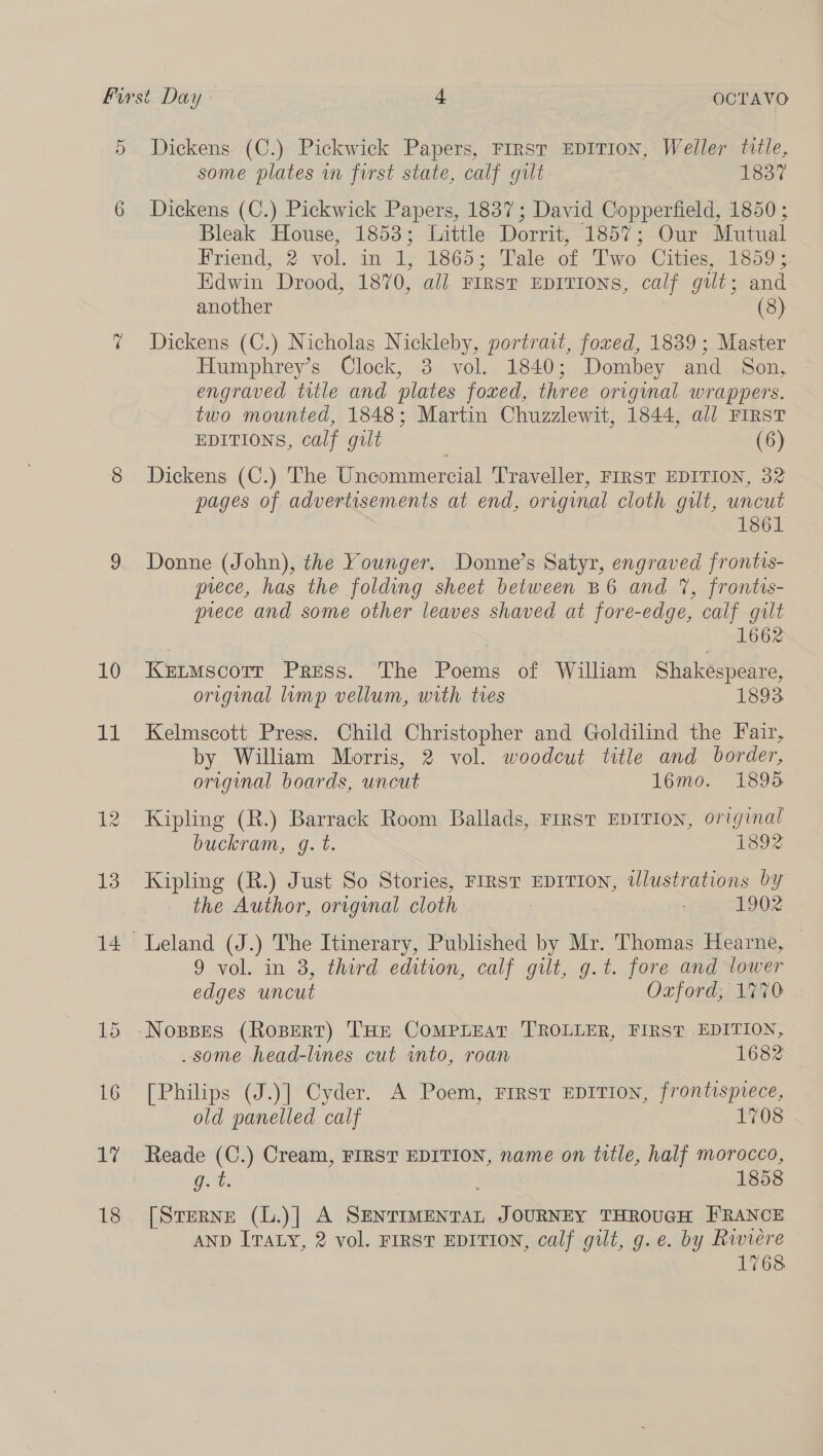 D 10 11 1? 18 Dickens (C.) Pickwick Papers, First EDITION, Weller title, some plates in first state, calf gilt 1837 Dickens (C.) Pickwick Papers, 1837; David Copperfield, 1850; Bleak House, 1853; Little Dorrit, 1857; Our Mutual Friend, 2 vol. in 1, 1865; Tale of ‘Two Cities, 1859; Edwin Drood, 1870, aii FIRST EDITIONS, calf gilt; and another Dickens (C.) Nicholas Nickleby, portrait, fored, 1839 ; Master Humphrey’s Clock, 3 vol. 1840; Dombey and Son, engraved title and plates foxed, three origimal wrappers. two mounted, 1848; Martin Chuzzlewit, 1844, all FIRST EDITIONS, calf gilt (6) Dickens (C.) The Uncommercial Traveller, FIRST EDITION, 32 pages of advertisements at end, original cloth gilt, uncut | 1861 Donne (John), the Younger. Donne’s Satyr, engraved frontis- prece, has the folding sheet between B6 and 7, frontis- prece and some other leaves shaved at fore-edge, calf gilt 1662 Kenmscorr Press. The Poems of William Shakespeare, original limp vellum, with ties 1893. Kelmscott Press. Child Christopher and Goldilind the Fair, by William Morris, 2 vol. woodcut title and border, original boards, uncut 16mo. 1895 Kipling (R.) Barrack Room Ballads, FIRST EDITION, original buckram, g. t. 1892 Kipling (R.) Just So Stories, FIRST EDITION, tlustrations by the Author, orrgimal cloth 1902 9 vol. in 3, third edition, calf gilt, g.t. fore and lower edges uncut Oxford; 1770 some head-lines cut into, roan 1682 [Philips (J.)] Cyder. A Poem, FIRST EDITION, frontispiece, old panelled calf 1708 ae 1858 [Sterne (L.)] A SENTIMENTAL JOURNEY THROUGH FRANCE AND ITALY, 2 vol. FIRST EDITION, calf guilt, g.e. by Riviere | 1768