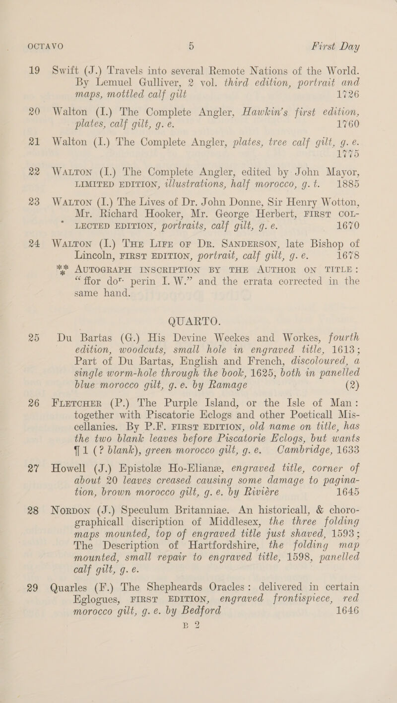 ig 20 al Qa 23 24 26 a0 28 29 Swift (J.) Travels into several Remote Nations of the World. By Lemuel Gulliver, 2 vol. third edition, portrait and maps, mottled calf gilt 1726 Walton (I.) The Complete Angler, Hawkin’s first edition, plates, calf gilt, g. e. 1760 Walton (1.) The Complete Angler, plates, tree calf gilt, g. @. 1775 Watton (I.) The Complete Angler, edited by John Mayor, LIMITED EDITION, tllustrations, half morocco, g.t. 1885 Watton (I.) The Lives of Dr. John Donne, Sir Henry Wotton, Mr. Richard Hooker, Mr. George Herbert, FIRsT coL- LECTED EDITION, portratts, calf gilt, g. ¢. 1670 Watton (1.) THe Lire or Dr. SANDERSON, late Bishop of Lincoln, FIRST EDITION, portrait, calf gilt, g. é. 1678 * AUTOGRAPH INSCRIPTION BY THE AUTHOR ON TITLE: “fior do™ perin I. W.” and, the errata corrected in the same hand. QUARTO. Du Bartas (G.) His Devine Weekes and Workes, fourth edition, woodcuts, small hole in engraved title, 1613; Part of Du Bartas, English and French, discoloured, a single worm-hole through the book, 1625, both in panelled blue morocco gilt, g.e. by Ramage (2) FLETCHER (P.) The Purple Island, or the Isle of Man: together with Piscatorie Hclogs and other Poeticall Mis- cellanies. By P.F. First EDITION, old name on title, has the two blank leaves before Piscatorie E'clogs, but wants 9 1 (? blank), green morocco gilt, g.e. Cambridge, 1633 Howell (J.) Epistole Ho-Eliane, engraved title, corner of about 20 leaves creased causing some damage to pagina- tion, brown morocco gilt, g.e. by Rwiére 1645 Norpon (J.) Speculum Britanniae. An historicall, &amp; choro- graphicall discription of Middlesex, the three folding maps mounted, top of engraved title just shaved, 1593; The Description of Hartfordshire, the folding map mounted, small repair to engraved title, 1598, panelled calf gilt, g. é. Quarles (F.) The Shepheards Oracles: delivered in certain Eglogues, FIRST EDITION, engraved frontispiece, red morocco gilt, g.e. by Bedford 1646 BY