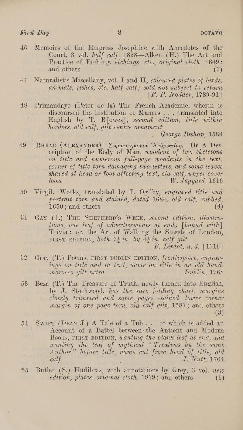 46 AY 48 49 On 53 d4: Memoirs of the Empress Josephine with Anecdotes of the Court, 3 vol. half calf, 1828—Alken (H.) The Art and Practice of Etching, etchings, etc., original cloth, 1849 ; and others (7) Naturalist’s Miscellany, vol. I and II, coloured plates of birds, animals, fishes, etc. half calf; sold not subject to return, [F. P. Nodder, 1789-91] Primandaye (Peter de la) The French Academie, wherin is discoursed the institution of Maners ... translated into English by T. B[owes], second edition, title within borders, old calf, gilt centre ornament bon George Bishop, 1589 [RHEAD (ALEXANDER)] Swpatoypadia AvOpwrivyn. Or A Des- cription of the Body of Man, woodcut of two skeletons on title and numerous full-page woodcuts wm the text, corner of title torn damaging two letters, and some leaves shaved at head or foot affecting text, old calf, upper cover loose W. Jaggard, 1616 Virgil. Works, translated by J. Ogilby, engraved title and portrait torn and stained, dated 1684, old calf, rubbed, 1650; and others 3 (4) Gay (J.) THE SHEPHERD'S WEEK, second edition, illustra- tions, one leaf of advertisements at end; [bound with | Trivia: or, the Art of Walking the Streets of London, FIRST EDITION, both 74 un. by 441n. calf gilt B.. Lantot, md. [AT16 | Gray (T.) Poems, FIRST DUBLIN EDITION, frontispiece, engrav- ings on title and wn text, name on title in an old hand, morocco gut extra Dublin, 1768 Beza (T.) The Treasure of Truth, newly turned into English, by J. Stockwood, has the rare folding chart, margins closely trimmed and some pages stained, lower corner margin of one page torn, old calf gilt, 1581; and others 3 | (3) Swirt (Dean J.) A Tale of a Tub... to which is added an Account of a Battel between-the Antient and Modern Books, FIRST EDITION, wanting the blank leaf at end, and wanting the leaf of mythical “ Treatises by the same Author’ before title, name cut from head of title, old calf J. Nutt, 1704 Butler (S.) Hudibras, with annotations by Grey, 3 vol. new edition, plates, original cloth, 1819; and others (6)